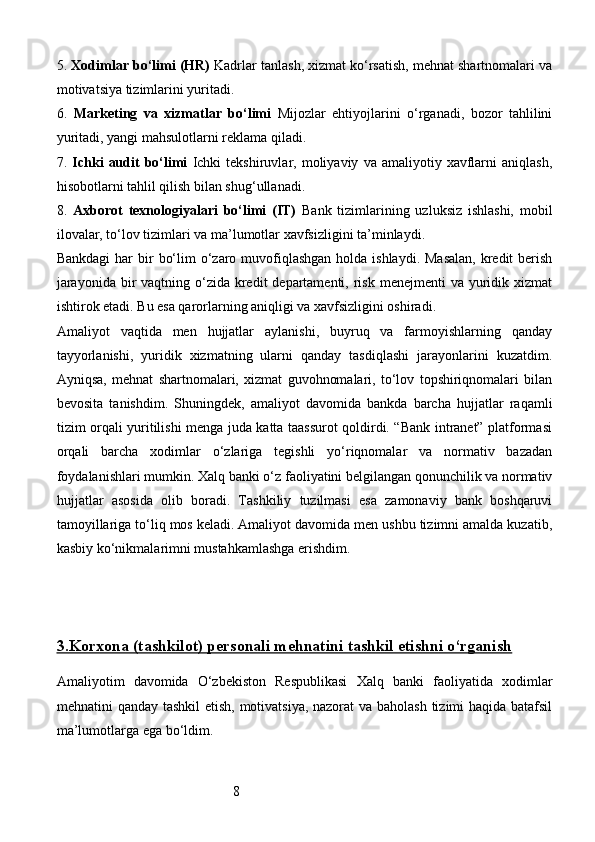 85.  Xodimlar bo‘limi (HR)   Kadrlar tanlash, xizmat ko‘rsatish, mehnat shartnomalari va
motivatsiya tizimlarini yuritadi.
6.   Marketing   va   xizmatlar   bo‘limi   Mijozlar   ehtiyojlarini   o‘rganadi,   bozor   tahlilini
yuritadi, yangi mahsulotlarni reklama qiladi.
7.   Ichki   audit   bo‘limi   Ichki   tekshiruvlar,  moliyaviy   va  amaliyotiy   xavflarni   aniqlash,
hisobotlarni tahlil qilish bilan shug‘ullanadi.
8.   Axborot   texnologiyalari   bo‘limi   (IT)   Bank   tizimlarining   uzluksiz   ishlashi,   mobil
ilovalar, to‘lov tizimlari va ma’lumotlar xavfsizligini ta’minlaydi.
Bankdagi  har  bir  bo‘lim  o‘zaro muvofiqlashgan  holda ishlaydi. Masalan,  kredit  berish
jarayonida  bir  vaqtning o‘zida kredit  departamenti,  risk  menejmenti  va yuridik xizmat
ishtirok etadi. Bu esa qarorlarning aniqligi va xavfsizligini oshiradi.
Amaliyot   vaqtida   men   hujjatlar   aylanishi,   buyruq   va   farmoyishlarning   qanday
tayyorlanishi,   yuridik   xizmatning   ularni   qanday   tasdiqlashi   jarayonlarini   kuzatdim.
Ayniqsa,   mehnat   shartnomalari,   xizmat   guvohnomalari,   to‘lov   topshiriqnomalari   bilan
bevosita   tanishdim.   Shuningdek,   amaliyot   davomida   bankda   barcha   hujjatlar   raqamli
tizim orqali yuritilishi menga juda katta taassurot qoldirdi. “Bank intranet” platformasi
orqali   barcha   xodimlar   o‘zlariga   tegishli   yo‘riqnomalar   va   normativ   bazadan
foydalanishlari mumkin.   Xalq banki o‘z faoliyatini belgilangan qonunchilik va normativ
hujjatlar   asosida   olib   boradi.   Tashkiliy   tuzilmasi   esa   zamonaviy   bank   boshqaruvi
tamoyillariga to‘liq mos keladi. Amaliyot davomida men ushbu tizimni amalda kuzatib,
kasbiy ko‘nikmalarimni mustahkamlashga erishdim.
3.    Korxona (tashkilot) personali mehnatini tashkil etishni o‘rganish   
Amaliyotim   davomida   O‘zbekiston   Respublikasi   Xalq   banki   faoliyatida   xodimlar
mehnatini qanday tashkil  etish, motivatsiya, nazorat  va baholash tizimi  haqida batafsil
ma’lumotlarga ega bo‘ldim. 