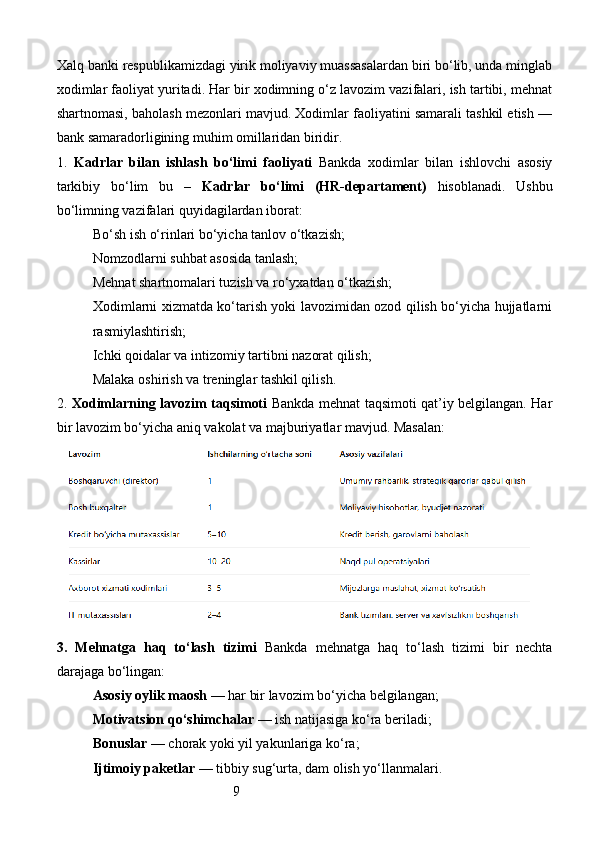 9Xalq banki respublikamizdagi yirik moliyaviy muassasalardan biri bo‘lib, unda minglab
xodimlar faoliyat yuritadi. Har bir xodimning o‘z lavozim vazifalari, ish tartibi, mehnat
shartnomasi, baholash mezonlari mavjud. Xodimlar faoliyatini samarali tashkil etish —
bank samaradorligining muhim omillaridan biridir.
1.   Kadrlar   bilan   ishlash   bo‘limi   faoliyati   Bankda   xodimlar   bilan   ishlovchi   asosiy
tarkibiy   bo‘lim   bu   –   Kadrlar   bo‘limi   (HR-departament)   hisoblanadi.   Ushbu
bo‘limning vazifalari quyidagilardan iborat:
Bo‘sh ish o‘rinlari bo‘yicha tanlov o‘tkazish;
Nomzodlarni suhbat asosida tanlash;
Mehnat shartnomalari tuzish va ro‘yxatdan o‘tkazish;
Xodimlarni xizmatda ko‘tarish yoki lavozimidan ozod qilish bo‘yicha hujjatlarni
rasmiylashtirish;
Ichki qoidalar va intizomiy tartibni nazorat qilish;
Malaka oshirish va treninglar tashkil qilish.
2.   Xodimlarning lavozim taqsimoti   Bankda mehnat taqsimoti qat’iy belgilangan. Har
bir lavozim bo‘yicha aniq vakolat va majburiyatlar mavjud. Masalan:
3.   Mehnatga   haq   to‘lash   tizimi   Bankda   mehnatga   haq   to‘lash   tizimi   bir   nechta
darajaga bo‘lingan:
Asosiy oylik maosh  — har bir lavozim bo‘yicha belgilangan;
Motivatsion qo‘shimchalar  — ish natijasiga ko‘ra beriladi;
Bonuslar  — chorak yoki yil yakunlariga ko‘ra;
Ijtimoiy paketlar  — tibbiy sug‘urta, dam olish yo‘llanmalari. 
