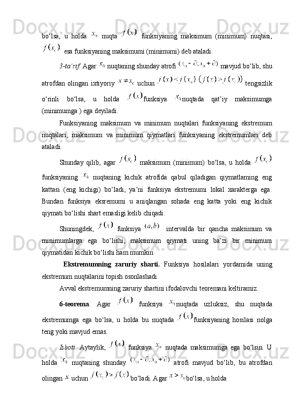 bo‘lsa,   u   holda     nuqta     funksiyaning   maksimum   (minimum)   nuqtasi,
  esa funksiyaning maksimumi (minimumi) deb ataladi. 
3-ta’rif.  Agar   nuqtaning shunday atrofi   mavjud bo‘lib, shu
atrofdan   olingan   ixtiyoriy     uchun     tengsizlik
o‘rinli   bo‘lsa,   u   holda   funksiya   nuqtada   qat’iy   maksimumga
(minimumga ) ega deyiladi. 
Funksiyaning   maksimum   va   minimum   nuqtalari   funksiyaning   ekstremum
nuqtalari,   maksimum   va   minimum   qiymatlari   funksiyaning   ekstremumlari   deb
ataladi. 
Shunday   qilib,   agar     maksimum   (minimum)   bo‘lsa,   u   holda  
funksiyaning     nuqtaning   kichik   atrofida   qabul   qiladigan   qiymatlaming   eng
kattasi   (eng   kichigi)   bo‘ladi,   ya’ni   funksiya   ekstremumi   lokal   xarakterga   ega.
Bundan   funksiya   eksremumi   u   aniqlangan   sohada   eng   katta   yoki   eng   kichik
qiymati bo‘lishi shart emasligi kelib chiqadi. 
Shuningdek,     funksiya       intervalda   bir   qancha   maksimum   va
minimumlarga   ega   bo‘lishi,   maksimum   qiymati   uning   ba’zi   bir   minimum
qiymatidan kichik bo‘lishi ham mumkin. 
  Ekstremumning   zaruriy   sharti.   Funksiya   hosilalari   yordamida   uning
ekstremum nuqtalarini topish osonlashadi. 
Avval ekstremumning zaruriy shartini ifodalovchi teoremani keltiramiz. 
6-teorema .   Agar     funksiya   nuqtada   uzluksiz,   shu   nuqtada
ekstremumga   ega   bo‘lsa,   u   holda   bu   nuqtada   funksiyaning   hosilasi   nolga
teng yoki mavjud emas. 
Isboti .   Aytaylik,     funksiya     nuqtada   maksimumga   ega   bo‘lsin.   U
holda     nuqtaning   shunday     atrofi   mavjud   bo‘lib,   bu   atrofdan
olingan   uchun  bo‘ladi. Agar  bo‘lsa, u holda 