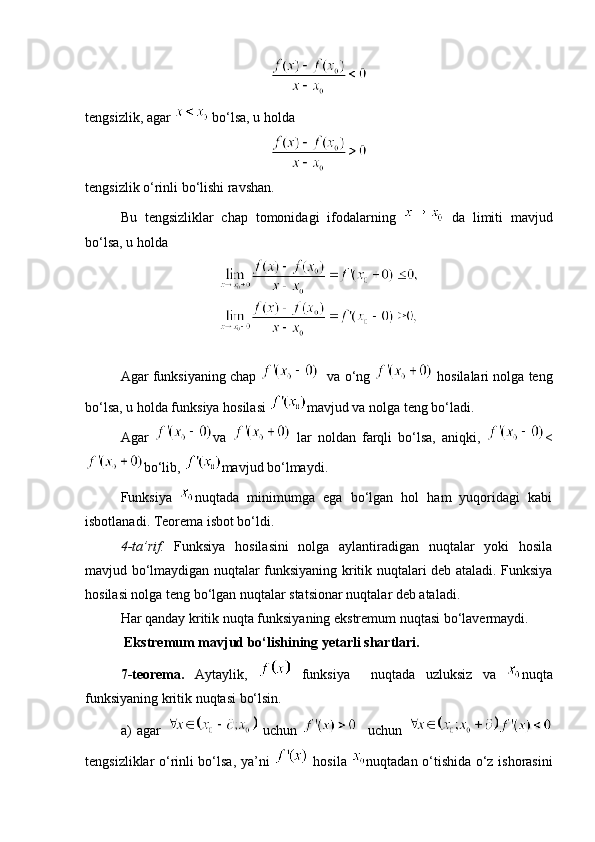 tengsizlik, agar   bo‘lsa, u holda 
tengsizlik o‘rinli bo‘lishi ravshan. 
Bu   tengsizliklar   chap   tomonidagi   ifodalarning     da   limiti   mavjud
bo‘lsa, u holda 
Agar funksiyaning chap     va o‘ng   hosilalari nolga teng
bo‘lsa, u holda funksiya hosilasi  mavjud va nolga teng bo‘ladi. 
Agar   va     lar   noldan   farqli   bo‘lsa,   aniqki,   <
bo‘lib,  mavjud bo‘lmaydi. 
Funksiya   nuqtada   minimumga   ega   bo‘lgan   hol   ham   yuqoridagi   kabi
isbotlanadi. Teorema isbot bo‘ldi. 
4-ta’rif.   Funksiya   hosilasini   nolga   aylantiradigan   nuqtalar   yoki   hosila
mavjud bo‘lmaydigan nuqtalar funksiyaning kritik nuqtalari deb ataladi. Funksiya
hosilasi nolga teng bo‘lgan nuqtalar statsionar nuqtalar deb ataladi. 
Har qanday kritik nuqta funksiyaning ekstremum nuqtasi bo‘lavermaydi. 
   Ekstremum mavjud bo‘lishining yetarli shartlari. 
7-teorema.   Aytaylik,     funksiya     nuqtada   uzluksiz   va   nuqta
funksiyaning kritik nuqtasi bo‘lsin. 
a)   agar     uchun       uchun  
tengsizliklar o‘rinli bo‘lsa, ya’ni     hosila   nuqtadan o‘tishida o‘z ishorasini 