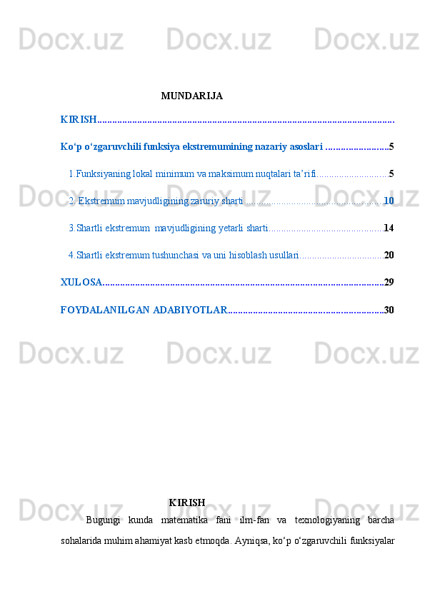                                 MUNDARIJA
KIRISH .......................................................................................................................
Ko‘p o‘zgaruvchili funksiya ekstremumining nazariy asoslari  ......................... 5
1.Funksiyaning lokal minimum va maksimum nuqtalari ta’rifi ............................. 5
2. Ekstremum mavjudligining zaruriy sharti  ....................................................... 10
3.Shartli ekstremum  mavjudligining yetarli sharti .............................................. 14
4.Shartli ekstremum tushunchasi va uni hisoblash usullari .................................. 20
XULOSA ................................................................................................................ 29
FOYDALANILGAN ADABIYOTLAR .............................................................. 30
 
 
 
 
 
 
 
                                 
   KIRISH
Bugungi   kunda   matematika   fani   ilm-fan   va   texnologiyaning   barcha
sohalarida muhim ahamiyat kasb etmoqda. Ayniqsa, ko‘p o‘zgaruvchili funksiyalar 