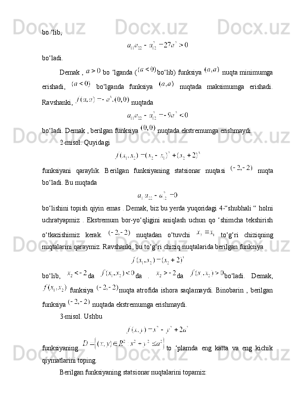 bo ‘lib,
bo‘ladi.
Demak ,   bo ‘lganda ( bo‘lib) funksiya   nuqta minimumga
erishadi,     bo‘lganda   funksiya     nuqtada   maksimumga   erishadi.
Ravshanki,   nuqtada
bo‘ladi. Demak , berilgan funksiya   nuqtada ekstremumga erishmaydi.
2-misol. Quyidagi
funksiyani   qaraylik.   Berilgan   funksiyaning   statsionar   nuqtasi     nuqta
bo‘ladi. Bu nuqtada 
bo‘lishini topish qiyin emas . Demak, biz bu yerda yuqoridagi 4-“shubhali “ holni
uchratyapmiz   .   Ekstremum   bor-yo‘qligini   aniqlash   uchun   qo   ‘shimcha   tekshirish
o‘tkazishimiz   kerak.     nuqtadan   o‘tuvchi     to‘g‘ri   chiziqning
nuqtalarini qaraymiz. Ravshanki, bu to‘g‘ri chiziq nuqtalarida berilgan funksiya 
bo‘lib,   da   da   .   da   bo‘ladi.   Demak,
  funksiya   nuqta  atrofida  ishora   saqlamaydi.   Binobarin   ,  berilgan
funksiya   nuqtada ekstremumga erishmaydi.
3-misol. Ushbu 
funksiyaning   to   ‘plamda   eng   katta   va   eng   kichik
qiymatlarini toping.
Berilgan funksiyaning statsionar nuqtalarini topamiz: 