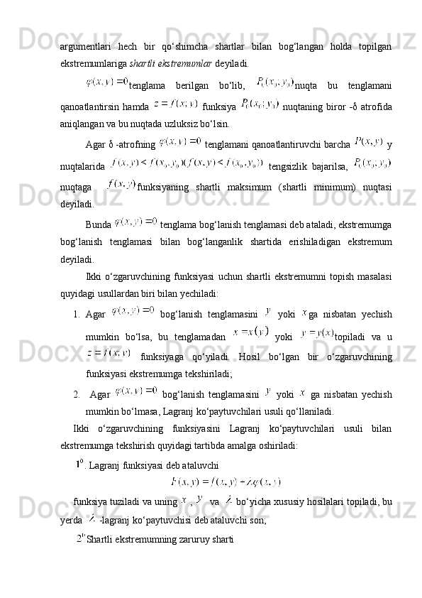 argumentlari   hech   bir   qo‘shimcha   shartlar   bilan   bog‘langan   holda   topilgan
ekstremumlariga  shartli ekstremumlar  deyiladi. 
tenglama   berilgan   bo‘lib,   nuqta   bu   tenglamani
qanoatlantirsin  hamda     funksiya     nuqtaning   biror      atrofida
aniqlangan va bu nuqtada uzluksiz bo‘lsin. 
Agar    -atrofning   tenglamani qanoatlantiruvchi barcha   y
nuqtalarida     tengsizlik   bajarilsa,  
nuqtaga     funksiyaning   shartli   maksimum   (shartli   minimum)   nuqtasi
deyiladi.
Bunda   tenglama bog‘lanish tenglamasi deb ataladi, ekstremumga
bog‘lanish   tenglamasi   bilan   bog‘langanlik   shartida   erishiladigan   ekstremum
deyiladi.
Ikki   o‘zgaruvchining   funksiyasi   uchun   shartli   ekstremumni   topish   masalasi
quyidagi usullardan biri bilan yechiladi: 
1. Agar     bog‘lanish   tenglamasini     yoki   ga   nisbatan   yechish
mumkin   bo‘lsa,   bu   tenglamadan     yoki   topiladi   va   u
  funksiyaga   qo‘yiladi.   Hosil   bo‘lgan   bir   o‘zgaruvchining
funksiyasi ekstremumga tekshiriladi; 
2.   Agar     bog‘lanish   tenglamasini     yoki     ga   nisbatan   yechish
mumkin bo‘lmasa, Lagranj ko‘paytuvchilari usuli qo‘llaniladi.
Ikki   o‘zgaruvchining   funksiyasini   Lagranj   ko‘paytuvchilari   usuli   bilan
ekstremumga tekshirish quyidagi tartibda amalga oshiriladi:
  .  Lagranj funksiyasi deb ataluvchi 
funksiya   tuziladi   va   uning    ,      va     bo ‘ yicha   xususiy   hosilalari   topiladi ,  bu
yerda     - lagranj   ko ‘ paytuvchisi   deb   ataluvchi   son ; 
  Shartli ekstremumning zaruruy sharti 