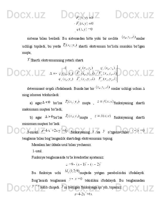 sistema   bilan   beriladi.   Bu   sistemadan   bitta   yoki   bir   nechta     sonlar
uchligi   topiladi,   bu   yerda     shartli   ekstremum   bo‘lishi   mumkin   bo‘lgan
nuqta; 
Shartli ekstremumning yetarli sharti 
determinant orqali ifodalanadi. Bunda har bir    sonlar uchligi uchun  
ning ishorasi tekshiriladi:
  a)   agar   bo‘lsa     nuqta   ,   funksiyaning   shartli
maksimum nuqtasi bo‘ladi;
  b)   agar   bo‘lsa   nuqta   ,     funksiyaning   shartli
minimum nuqtasi bo‘ladi.
3-misol.     funksiyaning     va     o‘zgaruvchilar  
tenglama bilan bog‘langanlik shartidagi ekstremumini toping. 
Masalani har ikkala usul bilan yechamiz.
 1-usul. 
Funksiya tenglamasida to‘la kvadratlar ajratamiz:
Bu   funksiya   uchi   nuqtada   yotgan   paraboloidni   ifodalaydi.
Bog‘lanish   tenglamasi     tekislikni   ifodalaydi.   Bu   tenglamadan
kelib chiqadi.  ni berilgan funksiyaga qo‘yib, topamiz:  
