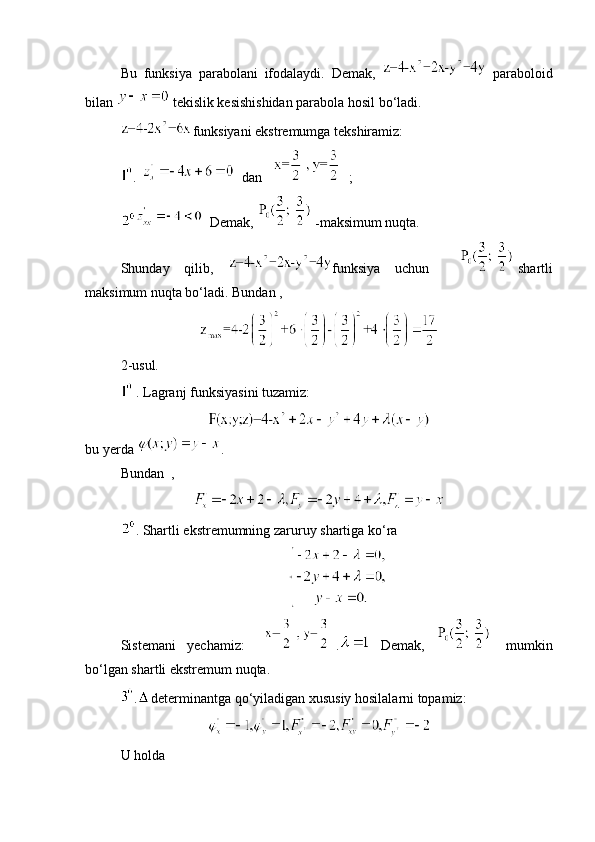 Bu   funksiya   parabolani   ifodalaydi.   Demak,     paraboloid
bilan   tekislik kesishishidan parabola hosil bo‘ladi. 
funksiyani ekstremumga tekshiramiz: 
.    dan   ; 
  Demak,  - maksimum nuqta. 
Shunday   qilib,   funksiya   uchun     shartli
maksimum nuqta bo‘ladi. Bundan ,
2-usul.  
 . Lagranj funksiyasini tuzamiz: 
bu yerda  . 
Bundan  ,
.  Shartli ekstremumning zaruruy shartiga ko‘ra 
Sistemani   yechamiz:   .   Demak,     mumkin
bo‘lgan shartli ekstremum nuqta. 
. determinantga qo‘yiladigan xususiy hosilalarni topamiz:
U holda 