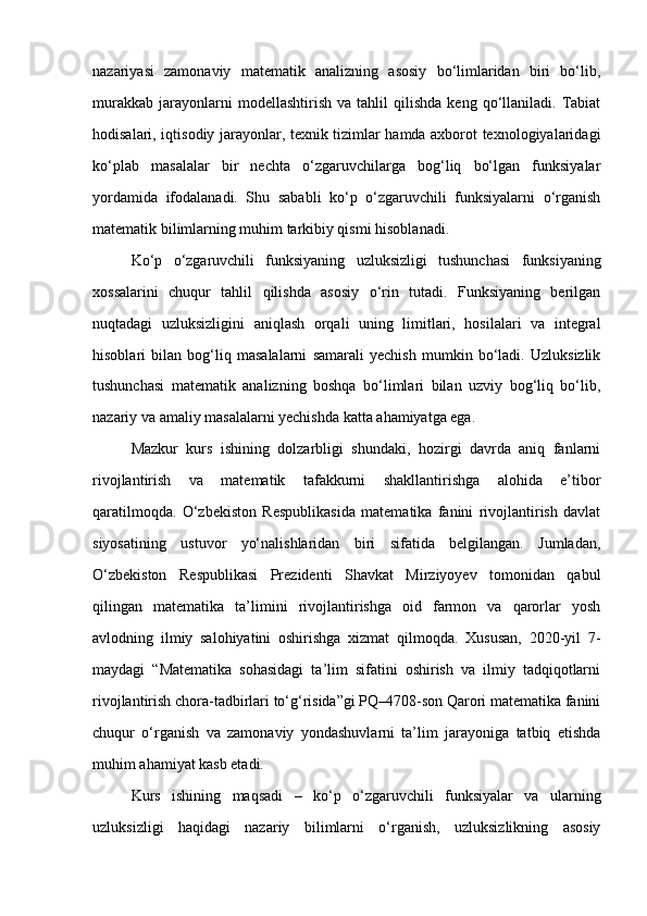 nazariyasi   zamonaviy   matematik   analizning   asosiy   bo‘limlaridan   biri   bo‘lib,
murakkab   jarayonlarni   modellashtirish   va   tahlil   qilishda   keng   qo‘llaniladi.   Tabiat
hodisalari, iqtisodiy jarayonlar, texnik tizimlar hamda axborot texnologiyalaridagi
ko‘plab   masalalar   bir   nechta   o‘zgaruvchilarga   bog‘liq   bo‘lgan   funksiyalar
yordamida   ifodalanadi.   Shu   sababli   ko‘p   o‘zgaruvchili   funksiyalarni   o‘rganish
matematik bilimlarning muhim tarkibiy qismi hisoblanadi.
Ko‘p   o‘zgaruvchili   funksiyaning   uzluksizligi   tushunchasi   funksiyaning
xossalarini   chuqur   tahlil   qilishda   asosiy   o‘rin   tutadi.   Funksiyaning   berilgan
nuqtadagi   uzluksizligini   aniqlash   orqali   uning   limitlari,   hosilalari   va   integral
hisoblari   bilan   bog‘liq   masalalarni   samarali   yechish   mumkin   bo‘ladi.   Uzluksizlik
tushunchasi   matematik   analizning   boshqa   bo‘limlari   bilan   uzviy   bog‘liq   bo‘lib,
nazariy va amaliy masalalarni yechishda katta ahamiyatga ega.
Mazkur   kurs   ishining   dolzarbligi   shundaki,   hozirgi   davrda   aniq   fanlarni
rivojlantirish   va   matematik   tafakkurni   shakllantirishga   alohida   e’tibor
qaratilmoqda.   O‘zbekiston   Respublikasida   matematika   fanini   rivojlantirish   davlat
siyosatining   ustuvor   yo‘nalishlaridan   biri   sifatida   belgilangan.   Jumladan,
O‘zbekiston   Respublikasi   Prezidenti   Shavkat   Mirziyoyev   tomonidan   qabul
qilingan   matematika   ta’limini   rivojlantirishga   oid   farmon   va   qarorlar   yosh
avlodning   ilmiy   salohiyatini   oshirishga   xizmat   qilmoqda.   Xususan,   2020-yil   7-
maydagi   “Matematika   sohasidagi   ta’lim   sifatini   oshirish   va   ilmiy   tadqiqotlarni
rivojlantirish chora-tadbirlari to‘g‘risida”gi PQ–4708-son Qarori matematika fanini
chuqur   o‘rganish   va   zamonaviy   yondashuvlarni   ta’lim   jarayoniga   tatbiq   etishda
muhim ahamiyat kasb etadi.
Kurs   ishining   maqsadi   –   ko‘p   o‘zgaruvchili   funksiyalar   va   ularning
uzluksizligi   haqidagi   nazariy   bilimlarni   o‘rganish,   uzluksizlikning   asosiy 