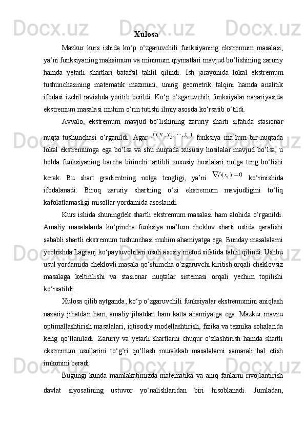 Xulosa 
Mazkur   kurs   ishida   ko‘p   o‘zgaruvchili   funksiyaning   ekstremum   masalasi,
ya’ni funksiyaning maksimum va minimum qiymatlari mavjud bo‘lishining zaruriy
hamda   yetarli   shartlari   batafsil   tahlil   qilindi.   Ish   jarayonida   lokal   ekstremum
tushunchasining   matematik   mazmuni,   uning   geometrik   talqini   hamda   analitik
ifodasi izchil ravishda yoritib berildi. Ko‘p o‘zgaruvchili funksiyalar nazariyasida
ekstremum masalasi muhim o‘rin tutishi ilmiy asosda ko‘rsatib o‘tildi.
Avvalo,   ekstremum   mavjud   bo‘lishining   zaruriy   sharti   sifatida   stasionar
nuqta   tushunchasi   o‘rganildi.   Agar     funksiya   ma’lum   bir   nuqtada
lokal   ekstremumga   ega   bo‘lsa   va  shu   nuqtada   xususiy   hosilalar   mavjud   bo‘lsa,   u
holda   funksiyaning   barcha   birinchi   tartibli   xususiy   hosilalari   nolga   teng   bo‘lishi
kerak.   Bu   shart   gradientning   nolga   tengligi,   ya’ni     ko‘rinishida
ifodalanadi.   Biroq   zaruriy   shartning   o‘zi   ekstremum   mavjudligini   to‘liq
kafolatlamasligi misollar yordamida asoslandi.
Kurs ishida shuningdek shartli ekstremum masalasi  ham  alohida o‘rganildi.
Amaliy   masalalarda   ko‘pincha   funksiya   ma’lum   cheklov   sharti   ostida   qaralishi
sababli shartli ekstremum tushunchasi muhim ahamiyatga ega. Bunday masalalarni
yechishda Lagranj ko‘paytuvchilari usuli asosiy metod sifatida tahlil qilindi. Ushbu
usul yordamida cheklovli masala qo‘shimcha o‘zgaruvchi kiritish orqali cheklovsiz
masalaga   keltirilishi   va   stasionar   nuqtalar   sistemasi   orqali   yechim   topilishi
ko‘rsatildi.
Xulosa qilib aytganda, ko‘p o‘zgaruvchili funksiyalar ekstremumini aniqlash
nazariy   jihatdan   ham,   amaliy   jihatdan   ham   katta   ahamiyatga   ega.   Mazkur   mavzu
optimallashtirish masalalari, iqtisodiy modellashtirish, fizika va texnika sohalarida
keng   qo‘llaniladi.   Zaruriy   va   yetarli   shartlarni   chuqur   o‘zlashtirish   hamda   shartli
ekstremum   usullarini   to‘g‘ri   qo‘llash   murakkab   masalalarni   samarali   hal   etish
imkonini beradi.
Bugungi   kunda   mamlakatimizda   matematika   va   aniq   fanlarni   rivojlantirish
davlat   siyosatining   ustuvor   yo‘nalishlaridan   biri   hisoblanadi.   Jumladan, 