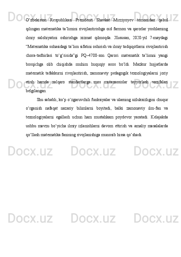 O‘zbekiston   Respublikasi   Prezidenti   Shavkat   Mirziyoyev   tomonidan   qabul
qilingan   matematika   ta’limini   rivojlantirishga   oid   farmon   va   qarorlar   yoshlarning
ilmiy   salohiyatini   oshirishga   xizmat   qilmoqda.   Xususan,   2020-yil   7-maydagi
“Matematika sohasidagi ta’lim sifatini oshirish va ilmiy tadqiqotlarni rivojlantirish
chora-tadbirlari   to‘g‘risida”gi   PQ–4708-son   Qarori   matematik   ta’limni   yangi
bosqichga   olib   chiqishda   muhim   huquqiy   asos   bo‘ldi.   Mazkur   hujjatlarda
matematik   tafakkurni   rivojlantirish,   zamonaviy   pedagogik   texnologiyalarni   joriy
etish   hamda   xalqaro   standartlarga   mos   mutaxassislar   tayyorlash   vazifalari
belgilangan.
Shu sababli, ko‘p o‘zgaruvchili funksiyalar va ularning uzluksizligini chuqur
o‘rganish   nafaqat   nazariy   bilimlarni   boyitadi,   balki   zamonaviy   ilm-fan   va
texnologiyalarni   egallash   uchun   ham   mustahkam   poydevor   yaratadi.   Kelajakda
ushbu   mavzu   bo‘yicha   ilmiy   izlanishlarni   davom   ettirish   va   amaliy   masalalarda
qo‘llash matematika fanining rivojlanishiga munosib hissa qo‘shadi. 