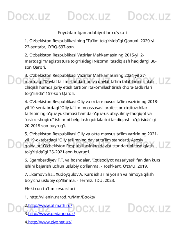 Foy dalanilgan adabiy ot lar ro‘y xat i
1.   O‘zbekiston Respublikasining “Ta’lim to‘g‘risida”gi Qonuni. 2020 - yil 
23 -sentabr,  O‘RQ-637-son.
2.   O‘zbekiston Respublikasi Vazirlar Mahkamasining  2015-yil 2-
martdagi   “ Magistratura to‘g‘risidagi Nizomni tasdiqlash haqida ”gi 36-
son Qarori.
3. O‘zbekiston Respublikasi Vazirlar Mahkamasining 2024-yil 27-
martdagi “Davlat ta’lim standartlari va davlat ta’lim talablarini ishlab 
chiqish hamda joriy etish tartibini takomillashtirish chora-tadbirlari 
to‘g‘risida” 157-son Qarori.
4. O‘zbekiston Respublikasi Oliy va o‘rta maxsus ta’lim vazirining   2018-
yil 10-sentabrdagi “Oliy ta’lim muassasasi professor-o‘qituvchilar 
tarkibining o‘quv yuklamasi hamda o‘quv-uslubiy, ilmiy-tadqiqot va 
“ustoz-shogird” ishlarini belgilash qoidalarini tasdiqlash to‘g‘risida” gi 
20-2018-son buyrug‘i.
5. O‘zbekiston Respublikasi Oliy va o‘rta maxsus ta’lim vazirining 2021-
yil 19-oktabrdagi “Oliy ta’limning davlat ta’lim standarti. Asosiy 
qoidalar” O‘zbekiston Respublikasining davlat standartini tasdiqlash 
to‘g‘risida”gi 35-2021-son buyrug‘i.
6. Egamberdiyev F.T. va boshqalar. “Iqtisodiyot nazariyasi” fanidan kurs
ishini bajarish uchun uslubiy qo‘llanma. - Toshkent, O‘zMU, 2019.
7. Ilxamov Sh.I., Xudoyqulov A. Kurs ishlarini yozish va himoya qilish 
bo‘yicha uslubiy qo‘llanma. - Termiz. TDU, 2023.
Elek t ron t a’lim resurslari
1. http://vilenin.narod.ru/Mm/Books/
2. http://www.allmath.ru/
3. http://www.pedagog.uz/
4. http://www.ziyonet.uz/ 