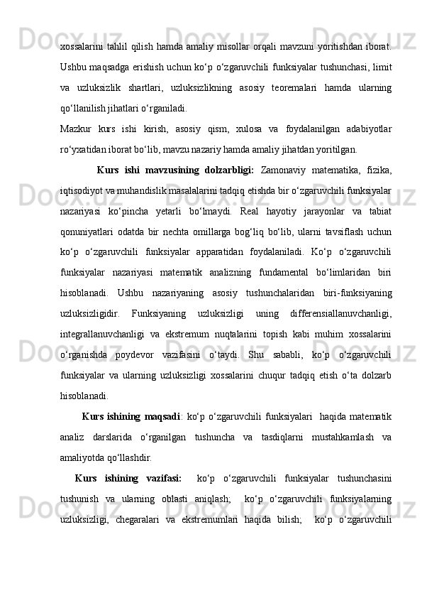 xossalarini   tahlil   qilish   hamda   amaliy  misollar   orqali   mavzuni   yoritishdan   iborat.
Ushbu maqsadga erishish uchun ko‘p o‘zgaruvchili funksiyalar tushunchasi,  limit
va   uzluksizlik   shartlari,   uzluksizlikning   asosiy   teoremalari   hamda   ularning
qo‘llanilish jihatlari o‘rganiladi.
Mazkur   kurs   ishi   kirish,   asosiy   qism,   xulosa   va   foydalanilgan   adabiyotlar
ro‘yxatidan iborat bo‘lib, mavzu nazariy hamda amaliy jihatdan yoritilgan.
            Kurs   ishi   mavzusining   dolzarbligi:   Zamonaviy   matematika,   fizika,
iqtisodiyot va muhandislik masalalarini tadqiq etishda bir o‘zgaruvchili funksiyalar
nazariyasi   ko‘pincha   yetarli   bo‘lmaydi.   Real   hayotiy   jarayonlar   va   tabiat
qonuniyatlari   odatda   bir   nechta   omillarga   bog‘liq   bo‘lib,   ularni   tavsiflash   uchun
ko‘p   o‘zgaruvchili   funksiyalar   apparatidan   foydalaniladi.   Ko‘p   o‘zgaruvchili
funksiyalar   nazariyasi   matematik   analizning   fundamental   bo‘limlaridan   biri
hisoblanadi.   Ushbu   nazariyaning   asosiy   tushunchalaridan   biri-funksiyaning
uzluksizligidir.   Funksiyaning   uzluksizligi   uning   differensiallanuvchanligi,
integrallanuvchanligi   va   ekstremum   nuqtalarini   topish   kabi   muhim   xossalarini
o‘rganishda   poydevor   vazifasini   o‘taydi.   Shu   sababli,   ko‘p   o‘zgaruvchili
funksiyalar   va   ularning   uzluksizligi   xossalarini   chuqur   tadqiq   etish   o‘ta   dolzarb
hisoblanadi.
            Kurs   ishining   maqsadi :   ko‘p   o‘zgaruvchili   funksiyalari     haqida   matematik
analiz   darslarida   o‘rganilgan   tushuncha   va   tasdiqlarni   mustahkamlash   va
amaliyotda qo‘llashdir.
Kurs   ishining   vazifasi:     ko‘p   o‘zgaruvchili   funksiyalar   tushunchasini
tushunish   va   ularning   oblasti   aniqlash;     ko‘p   o‘zgaruvchili   funksiyalarning
uzluksizligi,   chegaralari   va   ekstremumlari   haqida   bilish;     ko‘p   o‘zgaruvchili 