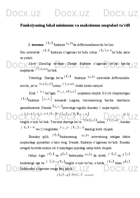 Funksiyaning lokal minimum va maksimum nuqtalari ta’rifi
1  -teorema .   funksiya  da differensiallanuvchi bo‘lsin. 
Shu intervalda      funksiya  o‘zgarmas  bo‘lishi  uchun   bo‘lishi  zarur
va yetarli. 
Isboti .   Zarurligi   ravshan.   Chunki   funksiya   o‘zgarmas   bo‘lsa,   barcha
nuqtalarda  bo‘ladi. 
Yetarliligi.   Shartga   ko‘ra     funksiya     intervalda   differensialla-
nuvchi, ya’ni  uchun   chekli hosila mavjud .
 Endi  bo‘lgan    nuqtalami olaylik. Ko‘rib chiqilayotgan
funksiya     kesmada   Lagranj   teoremasining   barcha   shartlarini
qanoatlantiradi. Demak,  intervalga tegishli shunday   nuqta topilib, 
                                              
tenglik o‘rinli bo‘ladi. Teorema shartiga ko‘ra  uchun  , bundan
 va (1) tenglikdan  ekanligi kelib chiqadi. 
Shunday   qilib,   funksiyaning       intervalning   istalgan   ikkita
nuqtasidagi   qiymatlari   o‘zaro   teng.   Demak,   funksiya   o‘zgarmas   bo‘ladi.   Bundan
integral hisobda muhim rol o‘ynaydigan quyidagi natija kelib chiqadi. 
Natija.   Agar     va     funksiyalar     da   chekli     va  
hosilalarga ega va   tenglik o‘rinli bo‘lsa, u holda       bilan  
funksiyalar o‘zgarmas songa farq qiladi:  