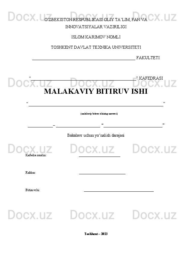 O ZBEKISTON RESPUBLIKASI OLIY TA LIM, FAN VAʻ ʼ
INNOVATSIYALAR VAZIRILIGI
ISLOM KARIMOV NOMLI
TOSHKENT DAVLAT TEXNIKA UNIVERSITETI
_________________________________________________ FAKULTETI
“__________________________________________________” KAFEDRASI
MALAKAVIY BITIRUV ISHI
“________________________________________________________”
(malakaviy bitiruv ishining mavzusi)
____________– _____________________ “____________________________”
Bakalavr uchun yo nalish darajasi	
ʻ
Kafedra mudiri: _________________________
Rahbar:               ____________________________
Bitiruvchi:                     __________________________________________
                                                   
Toshkent – 2023 