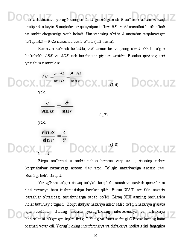 ostida   tushsin   va   yorug’likning   muhitdagi   tezligi   endi      bo’lsin   ma’lum   ∆ t   vaqt
oralig’idan keyin  В  nuqtadan tarqalayotgan to’lqin  ВК=с ∆t  masofani bosib o’tadi
va muhit chegarasiga yetib keladi. Shu vaqtning o’zida   А   nuqtadan tarqalayotgan
to’lqin  АD  =   ∆ t  masofani bosib o’tadi (1.3 -rasm).
Rasmdan   ko’rinib   turibdiki,   АК   tomon   bir   vaqtning   o’zida   ikkita   to’g’ri
bo’rchakli   АВК   va   АDК   uch   burchaklar   gipotenuzasidir.   Bundan   quyidagilarni
yozishimiz mumkin:
  (1.6)
yoki
;  (1.7)
yoki
  (1.8)
bo’ladi.
Bizga   ma’lumki   n   muhit   uchun   hamma   vaqt   n >1   ,   shuning   uchun
korpuskulyar   nazariyaga   asosan    > c   эди.   To’lqin   nazariyasiga   asosaн   c >  ,
ekanligi kelib chiqadi. 
Yorug’likni   to’g’ri   chiziq   bo’ylab   tarqalish,   sinish   va   qaytish   qonunlarini
ikki   nazariya   ham   tushuntirishga   harakat   qildi.   Butun   XVIII   asr   ikki   nazariy
qarashlar   o’rtasidagi   tortishuvlarga   sabab   bo’ldi.   Biroq   XIX   asrning   boshlarida
holat butunlay o’zgardi. Korpuskulyar nazariya inkor etilib to’lqin nazariya g’alaba
qila   boshladi.   Buning   asosida   yorug’likning   interferensiya   va   difraksiya
hodisalarini o’rgangan ingliz fizigi T.Yung va fransuz fizigi O.Frenellarning katta
xizmati yotar edi. Yorug’likning interferensiya va difraksiya hodisalarini faqatgina
10	
r
t	t	c	
AK	
sin	sin	
	
	
	
	
	
	
r	
c	
sin	sin	
	
	
	
	
	c	
r	
	
sin
sin    