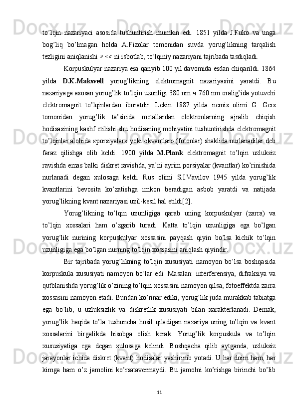 to’lqin   nazariyaci   asosida   tushuntirish   mumkin   edi.   1851   yilda   J.Fuko   va   unga
bog’liq   bo’lmagan   holda   A.Fizolar   tomonidan   suvda   yorug’likning   tarqalish
tezligini aniqlanishi c	  ni isbotlab, to’lqiniy nazariyani tajribada tasdiqladi. 
Korpuskulyar nazariya esa qariyib 100 yil davomida esdan chiqarildi. 1864
yilda   D.K.Maksvell   yorug’likning   elektromagnit   nazariyasini   yaratdi.   Bu
nazariyaga asosan yorug’lik to’lqin uzunligi 380 nm ч 760 nm oralig’ida yotuvchi
elektromagnit   to’lqinlardan   iboratdir.   Lekin   1887   yilda   nemis   olimi   G.   Gers
tomonidan   yorug’lik   ta’sirida   metallardan   elektronlarning   ajralib   chiqish
hodisasining kashf etilishi shu hodisaning mohiyatini tushuntirishda elektromagnit
to’lqinlar alohida «porsiyalar» yoki «kvantlar» (fotonlar) shaklida nurlanadilar deb
faraz   qilishga   olib   keldi.   1900   yilda   M.Plank   elektromagnit   to’lqin   uzluksiz
ravishda emas balki diskret ravishda, ya’ni ayrim porsiyalar (kvantlar) ko’rinishida
nurlanadi   degan   xulosaga   keldi.   Rus   olimi   S.I.Vavilov   1945   yilda   yorug’lik
kvantlarini   bevosita   ko’zatishga   imkon   beradigan   asbob   yaratdi   va   natijada
yorug’likning kvant nazariyasi uzil-kesil hal etildi[2].
Yorug’likning   to’lqin   uzunligiga   qarab   uning   korpuskulyar   (zarra)   va
to’lqin   xossalari   ham   o’zgarib   turadi.   Katta   to’lqin   uzunligiga   ega   bo’lgan
yorug’lik   nurining   korpuskulyar   xossasini   payqash   qiyin   bo’lsa   kichik   to’lqin
uzunligiga ega bo’lgan nurning to’lqin xossasini aniqlash qiyindir. 
Bir   tajribada   yorug’likning   to’lqin   xususiyati   namoyon   bo’lsa   boshqasida
korpuskula   xususiyati   namoyon   bo’lar   edi.   Masalan:   interferensiya,   difraksiya   va
qutblanishda yorug’lik o’zining to’lqin xossasini namoyon qilsa, fotoeffektda zarra
xossasini namoyon etadi. Bundan ko’rinar ediki, yorug’lik juda murakkab tabiatga
ega   bo’lib,   u   uzluksizlik   va   diskretlik   xususiyati   bilan   xarakterlanadi.   Demak,
yorug’lik   haqida   to’la   tushuncha   hosil   qiladigan   nazariya   uning   to’lqin   va   kvant
xossalarini   birgalikda   hisobga   olish   kerak.   Yorug’lik   korpuskula   va   to’lqin
xususiyatiga   ega   degan   xulosaga   kelindi.   Boshqacha   qilib   aytganda,   uzluksiz
jarayonlar ichida diskret (kvant) hodisalar yashirinib yotadi. U har doim ham, har
kimga   ham   o’z   jamolini   ko’rsatavermaydi.   Bu   jamolni   ko’rishga   birinchi   bo’lib
11 