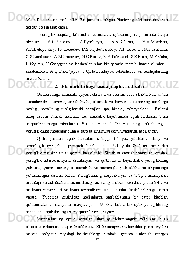 Maks   Plank   musharraf   bo’ldi.   Bu   jamolni   ko’rgan   Plankning   o’zi   ham   dovdirab
qolgan bo’lsa ajab emas.
Yorug’lik haqidagi ta’limot va zamonaviy optikaning rivojlanishida dunyo
olimlari   A.G.Stoletov,   A.Eynshteyn,   B.B.Golitsin,   V.A.Mixelson,
A.A.Belopolskiy,   I.N.Lebedev,   D.S.Rojdestvenskiy,   A.F.Ioffe,   L.I.Mandelshtam,
G.S.Landsberg,   A.M.Proxorov,   N.G.Basov,   V.A.Fabrikant,   S.E.Frish,   M.F.Vuks,
I.   Nyuton,   X.Gyuygens   va   boshqalar   bilan   bir   qatorda   respublikamiz   olimlari   -
akademiklari   A.Q.Otaxo’jayev,   P.Q.Habibullayev,   M.Ashurov   va   boshqalarning
hissasi kattadir.
2. Ikki muhit chegarasidagi optik hodisalar
Osmon rangi, kamalak, quyosh chiqishi va botishi, soya effekti, kun va tun
almashinishi,   olovning   tortish   kuchi,   o’simlik   va   hayvonot   olamining   ranglarga
boyligi,   metallning   cho’g’lanishi,   vitrajlar   lupa,   binokl,   ko’zoynaklar….   Bularni
uzoq   davom   ettirish   mumkin.   Bu   kundalik   hayotimizda   optik   hodisalar   bilan
to’qnashishimizga   misollardir.   Bu   odatiy   hol   bo’lib   insonning   ko’rish   organi
yorug’likning moddalar bilan o’zaro ta’sirlashuvi qonuniyatlariga asoslangan. 
Qattiq   jismlari   optik   hossalari   so’nggi   3-4   yuz   yilliklarda   ilmiy   va
texnologik   qiziqishlar   predmeti   hisoblanadi.   1621   yilda   Snellius   tomonidan
yorug’lik nurining sinish qonuni kashf etildi. Sinish va qaytish qonunilari ketidan,
yorug’lik   interferensiyasi,   difraksiyasi   va   qutblanishi,   keyinchalik   yorug’likning
yutilishi,   lyuminessensiyasi,   sochilichi   va   nochiziqli   optik   effektlarni   o’rganishga
yo’naltirilgan   davrlar   keldi.   Yorug’likning   korpuskulyar   va   to’lqin   nazariyalari
orasidagi kurash dualism tushunchasiga asoslangan o’zaro kelishuvga olib keldi va
bu   kvant   mexanikasi   va   kvant   termodinamikasi   qonunlari   kashf   etilishiga   zamin
yaratdi.   Yuqorida   keltirilgan   hodisalarga   bag’ishlangan   bir   qator   kitoblar,
qo’llanmalar   va   maqolalar   mavjud   [1-3].   Mazkur   bobda   biz   optik   yorug’likning
moddada tarqalishining asosiy qonunlarini qaraymiz.
Materiallarning   optik   hossalari   ularning   elektromagnit   to’lqinlari   bilan
o’zaro   ta’sirlashish   natijasi   hisoblanadi.   Elektromagnit   nurlanishlar   generasiyalari
prinsipi   bo’yicha   quyidagi   ko’rinishlarga   ajraladi:   gamma   nurlanish,   rentgen
12 