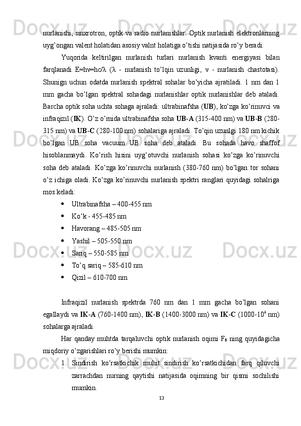 nurlanishi, sinxrotron, optik va radio nurlanishlar. Optik nurlanish elektronlarning
uyg’ongan valent holatidan asosiy valnt holatiga o’tishi natijasida ro’y beradi. 
Yuqorida   keltirilgan   nurlanish   turlari   nurlanish   kvanti   energiyasi   bilan
farqlanadi   E=hν=hc/λ   (λ   -   nurlanish   to’lqin   uzunligi,   ν   -   nurlanish   chastotasi).
Shunign   uchun   odatda   nurlanish   spektral   sohalar   bo’yicha   ajratiladi.   1   nm   dan   1
mm   gacha   bo’lgan   spektral   sohadagi   nurlanishlar   optik   nurlanishlar   deb   ataladi.
Barcha optik soha uchta sohaga ajraladi: ultrabinafsha ( UB ), ko’zga ko’rinuvci va
infraqizil ( IK ). O’z o’rnida ultrabinafsha soha  UB-A  (315-400 nm) va  UB-B  (280-
315 nm) va  UB-C  (280-100 nm) sohalariga ajraladi. To’qin uzunlgi 180 nm kichik
bo’lgan   UB   soha   vacuum   UB   soha   deb   ataladi.   Bu   sohada   havo   shaffof
hisoblanmaydi.   Ko’rish   hisini   uyg’otuvchi   nurlanish   sohasi   ko’zga   ko’rinuvchi
soha   deb   ataladi.   Ko’zga   ko’rinuvchi   nurlanish   (380-760   nm)   bo’lgan   tor   sohani
o’z ichiga oladi. Ko’zga ko’rinuvchi nurlanish spektri  ranglari  quyidagi  sohalriga
mos keladi:
 Ultrabinafsha – 400-455 nm
 Ko’k - 455-485 nm
 Havorang – 485-505 nm
 Yashil – 505-550 nm
 Sariq – 550-585 nm
 To’q sariq – 585-610 nm
 Qizil – 610-700 nm
Infraqizil   nurlanish   spektrda   760   nm   dan   1   mm   gacha   bo’lgan   sohani
egallaydi va   IK-A   (760-1400 nm),   IK-B   (1400-3000 nm) va   IK-C   (1000-10 6
  nm)
sohalarga ajraladi. 
Har   qanday   muhtda   tarqaluvchi   optik   nurlanish   oqimi   F
0   ning   quyidagicha
miqdoriy o’zgarishlari ro’y berishi mumkin:
1. Sindirish   ko’rsatkichik   muhit   sindirish   ko’rsatkichidan   farq   qiluvchi
zarrachdan   nurning   qaytishi   natijasida   oqimning   bir   qismi   sochilishi
mumkin.
13 