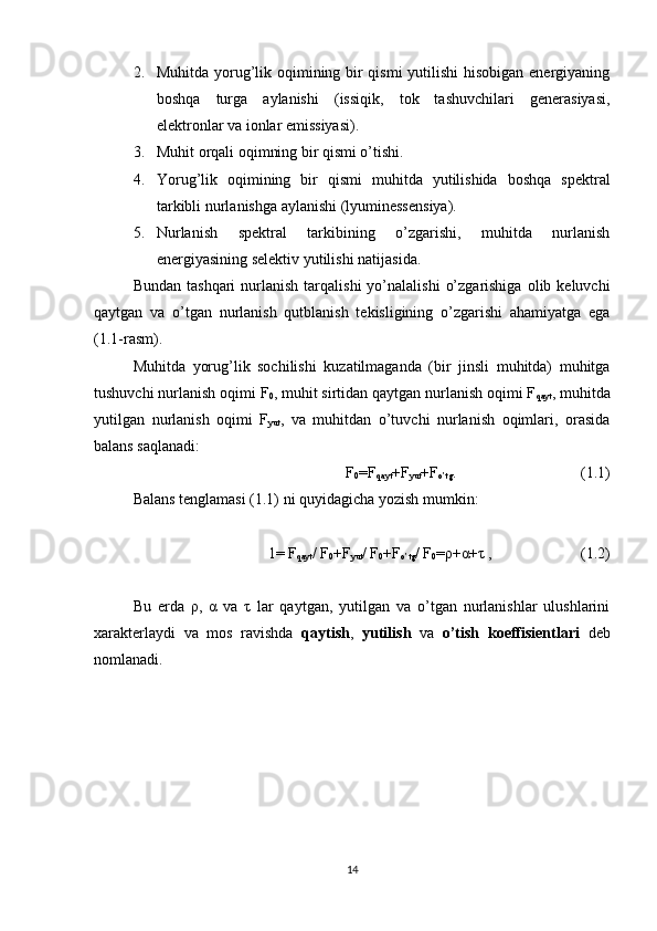 2. Muhitda yorug’lik oqimining bir  qismi  yutilishi  hisobigan energiyaning
boshqa   turga   aylanishi   (issiqik,   tok   tashuvchilari   generasiyasi,
elektronlar va ionlar emissiyasi).
3. Muhit orqali oqimning bir qismi o’tishi.
4. Yorug’lik   oqimining   bir   qismi   muhitda   yutilishida   boshqa   spektral
tarkibli nurlanishga aylanishi (lyuminessensiya).
5. Nurlanish   spektral   tarkibining   o’zgarishi,   muhitda   nurlanish
energiyasining selektiv yutilishi natijasida.
Bundan  tashqari   nurlanish   tarqalishi   yo’nalalishi   o’zgarishiga   olib  keluvchi
qaytgan   va   o’tgan   nurlanish   qutblanish   tekisligining   o’zgarishi   ahamiyatga   ega
(1.1-rasm).
Muhitda   yorug’lik   sochilishi   kuzatilmaganda   (bir   jinsli   muhitda)   muhitga
tushuvchi nurlanish oqimi F
0 , muhit sirtidan qaytgan nurlanish oqimi F
qayt , muhitda
yutilgan   nurlanish   oqimi   F
yut ,   va   muhitdan   o’tuvchi   nurlanish   oqimlari,   orasida
balans saqlanadi:
F
0 =F
qayt +F
yut +F
o’tg .  (1.1)
Balans tenglamasi (1.1) ni quyidagicha yozish mumkin:
1= F
qayt / F
0 +F
yut / F
0 +F
o’tg / F
0 =ρ+α+τ , (1.2)
Bu   erda   ρ,   α   va   τ   lar   qaytgan,   yutilgan   va   o’tgan   nurlanishlar   ulushlarini
xarakterlaydi   va   mos   ravishda   qaytish ,   yutilish   va   o’tish   koeffisientlari   deb
nomlanadi.
14 