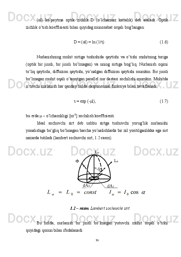 (αl)   ko’paytma   optik   zichlik   D   (o’lchamsiz   kattalik)   deb   ataladi.   Optik
zichlik o’tish koeffisienti bilan quyidag munosabat orqali bog’langan:
D = (αl) = ln (1/τ)  (1.6)
Nurlanishning   muhit   sirtiga   tushishida   qaytishi   va   o’tishi   muhitning   turiga
(optik   bir   jinsli,   bir   jinsli   bo’lmagan)   va   uning   sirtiga   bog’liq.   Nurlanish   oqimi
to’liq qaytishi, diffuzion qaytishi, yo’nalgan diffuzion qaytishi  mumkin. Bir jinsli
bo’lmagan muhit oqali o’tayotgan parallel nur dastasi sochilishi mumkin. Muhitda
o’tuvchi nurlanish har qanday holda eksponensial funksiya bilan tavsiflanadi:
τ = exp (-μl),  (1.7)
bu erda μ – o’lchamliligi [m -1
] sochilish koeffisienti.
Ideal   sochuvchi   sirt   deb   ushbu   sirtga   tushuvchi   yorug’lik   nurlanishi
yonalishiga bo’gliq bo’lmagan barcha yo’nalishlarda bir xil yoritilganlikka ega sirt
nazarda tutiladi (lambert sochuvchi sirt, 1.2-rasm).
1.2 – rasm.  Lambert sochuvchi sirt
Bu   holda,   nurlanish   bir   jinsli   bo’lmagan   yutuvchi   muhit   orqali   o’tishi
quyidagi qonun bilan ifodalanadi:
16 