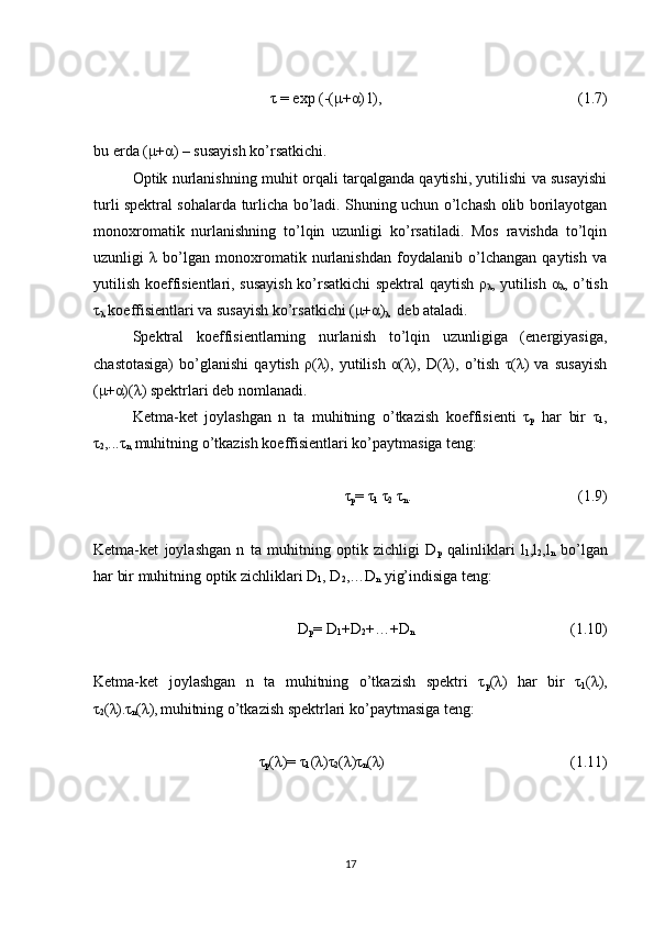  τ = exp (-(μ+α) l),  (1.7)
bu erda (μ+α) – susayish ko’rsatkichi.
Optik nurlanishning muhit orqali tarqalganda qaytishi, yutilishi va susayishi
turli spektral sohalarda turlicha bo’ladi. Shuning uchun o’lchash olib borilayotgan
monoxromatik   nurlanishning   to’lqin   uzunligi   ko’rsatiladi.   Mos   ravishda   to’lqin
uzunligi   λ   bo’lgan   monoxromatik   nurlanishdan   foydalanib   o’lchangan   qaytish   va
yutilish koeffisientlari, susayish ko’rsatkichi spektral qaytish ρ
λ , yutilish α
λ , o’tish
τ
λ  koeffisientlari va susayish ko’rsatkichi (μ+α)
λ   deb ataladi. 
Spektral   koeffisientlarning   nurlanish   to’lqin   uzunligiga   (energiyasiga,
chastotasiga)   bo’glanishi   qaytish   ρ(λ),   yutilish   α(λ),   D(λ),   o’tish   τ(λ)   va   susayish
(μ+α)(λ) spektrlari deb nomlanadi.
Ketma-ket   joylashgan   n   ta   muhitning   o’tkazish   koeffisienti   τ
p   har   bir   τ
1 ,
τ
2 ,...τ
n,  muhitning o’tkazish koeffisientlari ko’paytmasiga teng:
τ
p = τ
1  τ
2  τ
n .  (1.9)
Ketma-ket   joylashgan   n   ta   muhitning   optik   zichligi   D
p   qalinliklari   l
1 ,l
2 ,l
n   bo’lgan
har bir muhitning optik zichliklari D
1 , D
2 ,…D
n  yig’indisiga teng:
D
p = D
1 +D
2 +…+D
n  (1.10)
Ketma-ket   joylashgan   n   ta   muhitning   o’tkazish   spektri   τ
p (λ)   har   bir   τ
1 (λ),
τ
2 (λ).τ
n (λ),
  muhitning o’tkazish spektrlari ko’paytmasiga teng:
τ
p (λ)= τ
1 (λ)τ
2 (λ)τ
n (λ)  (1.11)
17 