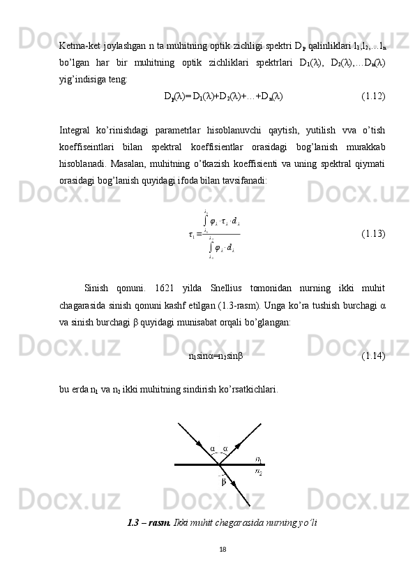 Ketma-ket joylashgan n ta muhitning optik zichligi spektri D
p   qalinliklari l
1 ,l
2 ,…l
n
bo’lgan   har   bir   muhitning   optik   zichliklari   spektrlari   D
1 (λ),   D
2 (λ),…D
n (λ)
yig’indisiga teng:
D
p (λ)= D
1 (λ)+D
2 (λ)+…+D
n (λ)  (1.12)
Integral   ko’rinishdagi   parametrlar   hisoblanuvchi   qaytish,   yutilish   vva   o’tish
koeffiseintlari   bilan   spektral   koeffisientlar   orasidagi   bog’lanish   murakkab
hisoblanadi.   Masalan,   muhitning   o’tkazish   koeffisienti   va   uning   spektral   qiymati
orasidagi bog’lanish quyidagi ifoda bilan tavsifanadi:
τ
1 = ∫
λ
1λ
2
φ
λ ∙ τ
λ ∙ d
λ
∫
λ
1λ
2
φ
λ ∙ d
λ   (1.13)
Sinish   qonuni.   1621   yilda   Snellius   tomonidan   nurning   ikki   muhit
chagarasida sinish qonuni kashf etilgan (1.3-rasm). Unga ko’ra tushish burchagi α
va sinish burchagi β quyidagi munisabat orqali bo’glangan:
n
1 sinα=n
2 sinβ  (1.14)
bu erda n
1  va n
2  ikki muhitning sindirish ko’rsatkichlari.
1.3 – rasm.  Ikki muhit chegarasida nurning yo’li
18 