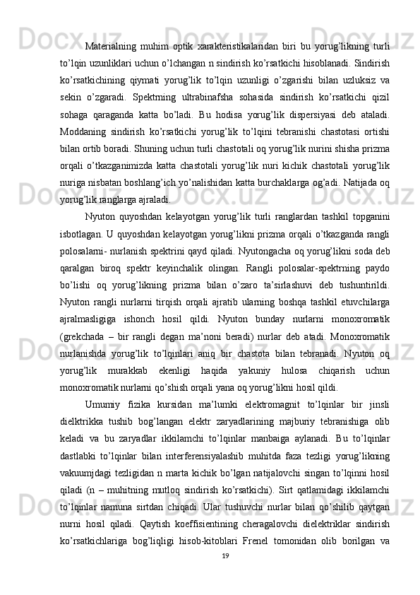 Materialning   muhim   optik   xarakteristikalaridan   biri   bu   yorug’likning   turli
to’lqin uzunliklari uchun o’lchangan n sindirish ko’rsatkichi hisoblanadi. Sindirish
ko’rsatkichining   qiymati   yorug’lik   to’lqin   uzunligi   o’zgarishi   bilan   uzluksiz   va
sekin   o’zgaradi.   Spektrning   ultrabinafsha   sohasida   sindirish   ko’rsatkichi   qizil
sohaga   qaraganda   katta   bo’ladi.   Bu   hodisa   yorug’lik   dispersiyasi   deb   ataladi.
Moddaning   sindirish   ko’rsatkichi   yorug’lik   to’lqini   tebranishi   chastotasi   ortishi
bilan ortib boradi. Shuning uchun turli chastotali oq yorug’lik nurini shisha prizma
orqali   o’tkazganimizda   katta   chastotali   yorug’lik   nuri   kichik   chastotali   yorug’lik
nuriga nisbatan boshlang’ich yo’nalishidan katta burchaklarga og’adi. Natijada oq
yorug’lik ranglarga ajraladi. 
Nyuton   quyoshdan   kelayotgan   yorug’lik   turli   ranglardan   tashkil   topganini
isbotlagan. U quyoshdan  kelayotgan yorug’likni  prizma orqali o’tkazganda rangli
polosalarni- nurlanish spektrini qayd qiladi. Nyutongacha oq yorug’likni soda deb
qaralgan   biroq   spektr   keyinchalik   olingan.   Rangli   polosalar-spektrning   paydo
bo’lishi   oq   yorug’likning   prizma   bilan   o’zaro   ta’sirlashuvi   deb   tushuntirildi.
Nyuton   rangli   nurlarni   tirqish   orqali   ajratib   ularning   boshqa   tashkil   etuvchilarga
ajralmasligiga   ishonch   hosil   qildi.   Nyuton   bunday   nurlarni   monoxromatik
(grekchada   –   bir   rangli   degan   ma’noni   beradi)   nurlar   deb   atadi.   Monoxromatik
nurlanishda   yorug’lik   to’lqinlari   aniq   bir   chastota   bilan   tebranadi.   Nyuton   oq
yorug’lik   murakkab   ekenligi   haqida   yakuniy   hulosa   chiqarish   uchun
monoxromatik nurlarni qo’shish orqali yana oq yorug’likni hosil qildi.
Umumiy   fizika   kursidan   ma’lumki   elektromagnit   to’lqinlar   bir   jinsli
dielktrikka   tushib   bog’langan   elektr   zaryadlarining   majburiy   tebranishiga   olib
keladi   va   bu   zaryadlar   ikkilamchi   to’lqinlar   manbaiga   aylanadi.   Bu   to’lqinlar
dastlabki   to’lqinlar   bilan   interferensiyalashib   muhitda   faza   tezligi   yorug’likning
vakuumjdagi  tezligidan  n  marta  kichik bo’lgan natijalovchi  singan  to’lqinni   hosil
qiladi   (n   –   muhitning   mutloq   sindirish   ko’rsatkichi).   Sirt   qatlamidagi   ikkilamchi
to’lqinlar   namuna   sirtdan   chiqadi.   Ular   tushuvchi   nurlar   bilan   qo’shilib   qaytgan
nurni   hosil   qiladi.   Qaytish   koeffisientining   cheragalovchi   dielektriklar   sindirish
ko’rsatkichlariga   bog’liqligi   hisob-kitoblari   Frenel   tomonidan   olib   borilgan   va
19 