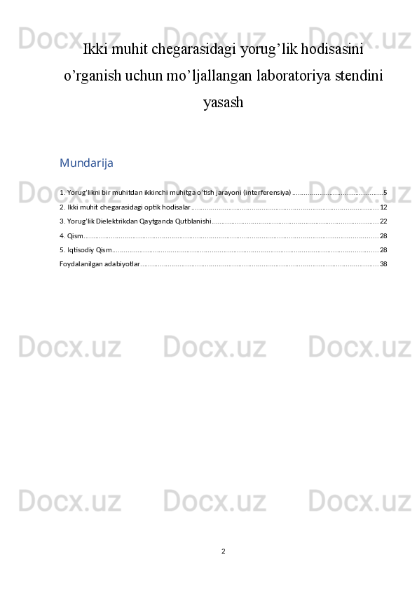 Ikki muhit chegarasidagi  yorug’lik hodisasini
o’rganish uchun mo’ljallangan laboratoriya stendini
yasash
Mundarija
1. Yorug’likni bir muhitdan ikkinchi muhitga o’tish jarayoni (interferensiya) .............................................. 5
2. Ikki muhit chegarasidagi optik hodisalar ................................................................................................ 12
3. Yorug’lik Dielektrikdan Qaytganda Qutblanishi ..................................................................................... 22
4. Qism ...................................................................................................................................................... 28
5. Iqtisodiy Qism ........................................................................................................................................ 28
Foydalanilgan adabiyotlar .......................................................................................................................... 38
2 