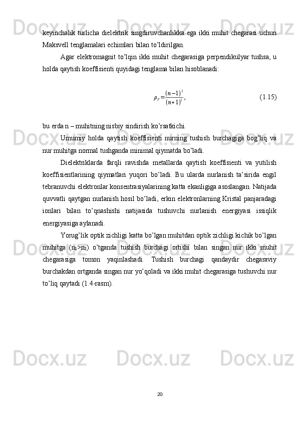 keyinchalik turlicha dielektrik singdiruvchanlikka ega ikki muhit chegarasi  uchun
Maksvell tenglamalari echimlari bilan to’ldirilgan. 
Agar elektromagnit  to’lqin ikki  muhit  chegarasiga  perpendikulyar tushsa,  u
holda qaytish koeffisienti quyidagi tenglama bilan hisoblanadi:
ρ
F = ( n − 1 ) 2
( n + 1 ) 2 ,  (1.15)
bu erda n – muhitning nisbiy sindirish ko’rsatkichi.
Umumiy   holda   qaytish   koeffisienti   nurning   tushish   burchagiga   bog’liq   va
nur muhitga normal tushganda minimal qiymatda bo’ladi.
Dielektriklarda   farqli   ravishda   metallarda   qaytish   koeffisienti   va   yutilish
koeffisientlarining   qiymatlari   yuqori   bo’ladi.   Bu   ularda   nurlanish   ta’sirida   engil
tebranuvchi elektronlar konsentrasiyalarining katta ekanligiga asoslangan. Natijada
quvvatli qaytgan nurlanish hosil bo’ladi, erkin elektronlarning Kristal panjaradagi
ionlari   bilan   to’qnashishi   natijasida   tushuvchi   nurlanish   energiyasi   issiqlik
energiyasiga aylanadi.
Yorug’lik optik zichligi katta bo’lgan muhitdan optik zichligi kichik bo’lgan
muhitga   (n
1 >n
2 )   o’tganda   tushish   burchagi   ortishi   bilan   singan   nur   ikki   muhit
chegarasiga   tomon   yaqinlashadi.   Tushish   burchagi   qandaydir   chegaraviy
burchakdan ortganda singan nur yo’qoladi va ikki muhit chegarasiga tushuvchi nur
to’liq qaytadi (1.4-rasm).
20 