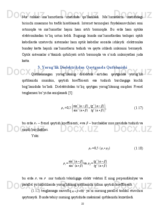 Nur   tolalar   ma’lumotlarni   uzatishda   qo’llaniladi.   Ma’lumotlarni   uzatishdagi
birinchi muammo bu trafik hisoblanadi. Internet tarmoqlari foydalanuvchilari soni
ortmoqda   va   ma’lumotlar   hajmi   ham   ortib   bormoqda.   Bu   erda   ham   optika
elektronikadan   to’liq   ustun   keldi.   Bugungi   kunda   ma’lumotlardan   tashqari   optik
kabellarda   uzatuvchi   sistemalar   ham   optik   kabellar   asosida   ishlaydi:   elektronika
bunday   katta   hajmli   ma’lumotlarni   tashish   va   qayta   ishlash   imkonini   bermaydi.
Optik   sistemalar   o’tkazish   qobiliyati   ortib   bormoqda   va   o’sish   imkoiyatlari   juda
katta.  
3. Yorug’lik Dielektrikdan Qaytganda Qutblanishi
Qutblanmagan   yorug’likning   dielektrik   sirtidan   qaytganda   yorug’lik
qutblanishi   mumkin,   qaytish   koeffisienti   esa   tushish   burchagiga   kuchli
bog’lanishda   bo’ladi.   Dielektrikdan   to’liq   qaytgan   yorug’likning   miqdori   Frenel
tenglamasi bo’yicha aniqlanadi [5]:ρF=0,5	∙(
sin	2 (α−	β)	
sin	2 (α+β)+tg	2 (α−	β)	
tg2 (α+β))
,  (1.17)
bu erda 	
ρF  – frenel qaytish koeffisienti; 	α va 	β  – burchaklar mos ravishda tushish va
sinish burchaklari.
Yoki:
ρF=0,5	∙(ρ⊥+ρ∥)
  (1.18)	
ρ⊥=	sin	2 (α−	β)	
sin	2 (α+β)
va  ρ
∥ = tg 2
  ( α − β )
tg 2
  ( α + β )
bu   erda  	
ρ⊥   va  	ρ∥   nur   tushish   tekisligiga   elektr   vektori   E   ning   perpendikulyar   va
parallel yo’nalishlarida yorug’likning qutblanishi uchun qaytish koeffisienti.
(1.12) tenglamaga muvofiq  
α + β = 90 o
  ya’ni nurning parallel tashkil etuvchisi
qaytmaydi. Bunda tabiiy nurning qaytishida maksimal qutblanishi kuzatiladi. 
22 