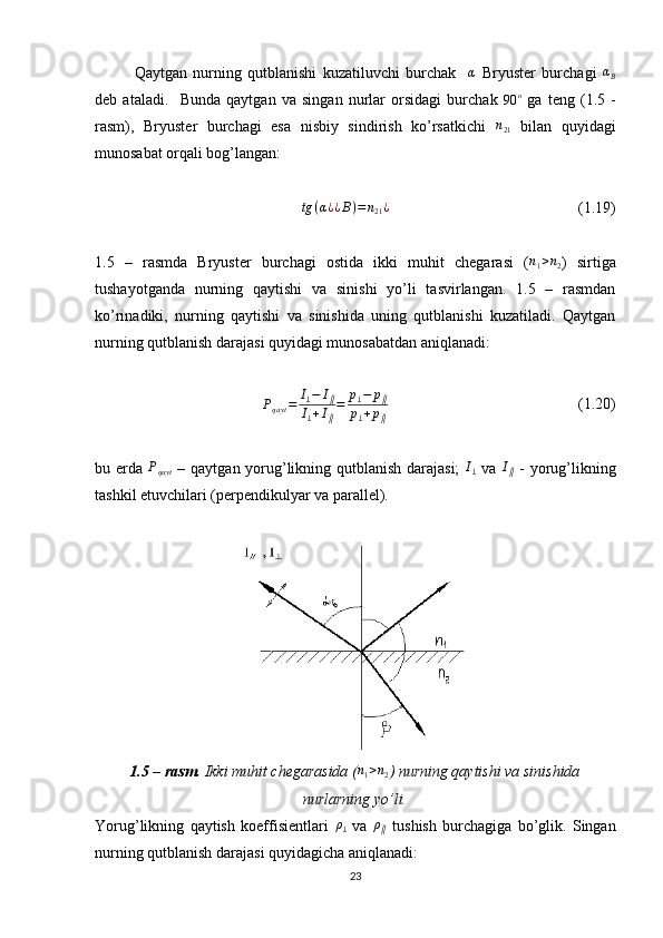 Qaytgan   nurning   qutblanishi   kuzatiluvchi   burchak    α   Bryuster   burchagi  	αB
deb   ataladi.     Bunda   qaytgan   va   singan   nurlar   orsidagi   burchak  	
90	o   ga   teng   (1.5   -
rasm),   Bryuster   burchagi   esa   nisbiy   sindirish   ko’rsatkichi  	
n21   bilan   quyidagi
munosabat orqali bog’langan:	
tg	(α¿¿B)=	n21¿
  (1.19)
1.5   –   rasmda   Bryuster   burchagi   ostida   ikki   muhit   chegarasi   ( n
1 > n
2 )   sirtiga
tushayotganda   nurning   qaytishi   va   sinishi   yo’li   tasvirlangan.   1.5   –   rasmdan
ko’rinadiki,   nurning   qaytishi   va   sinishida   uning   qutblanishi   kuzatiladi.   Qaytgan
nurning qutblanish darajasi quyidagi munosabatdan aniqlanadi:
P
qayt = I
⊥ − I
∥
I
⊥ + I
∥ = p
⊥ − p
∥
p
⊥ + p
∥   (1.20)
bu erda   P
qayt   – qaytgan yorug’likning qutblanish darajasi;   I
⊥   va  	
I∥   - yorug’likning
tashkil etuvchilari (perpendikulyar va parallel).
1.5 – rasm.  Ikki muhit chegarasida (	
n1>n2 )   nurning qaytishi va sinishida
nurlarning yo’li.
Yorug’likning   qaytish   koeffisientlari  	
ρ⊥   va  	ρ∥   tushish   burchagiga   bo’glik.   Singan
nurning qutblanish darajasi quyidagicha aniqlanadi:
23 