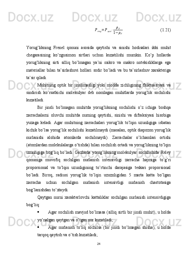 Psing	=	Pqayt	∙	ρF	
1−	ρF  (1.21)
Yorug’likning   Frenel   qonuni   asosida   qaytishi   va   sinishi   hodisalari   ikki   muhit
chegarasining   ko’zgusimon   sirtlari   uchun   kuzatilishi   mumkin.   Ko’p   hollarda
yorug’likning   sirti   silliq   bo’lmagan   ya’ni   mikro   va   makro   notekisliklarga   ega
materiallar   bilan   ta’sirlashuvi   hollari   sodir   bo’ladi   va   bu   ta’sirlashuv   xarakteriga
ta’sir qiladi.
Muhitning   optik   bir   jinslimasligi   yoki   modda   zichligining   fluktuasiyasi   va
sindirish   ko’rsatkichi   molekulyar   deb   nomlagan   muhitlarda   yorug’lik   sochilishi
kuzatiladi.
Bir   jinsli   bo’lmagan   muhitda   yorug’likning   sochilishi   o’z   ichiga   boshqa
zarrachalarni   oluvchi   muhitda   nurning   qaytishi,   sinishi   va   difraksiyasi   hisobiga
yuzaga   keladi.   Agar   muhitning   zarrachalari   yorug’lik   to’lqin   uzunligiga   isbatan
kichik bo’lsa yorug’lik sochilishi kuzatilmaydi (masalan, optik diapozon yorug’lik
nurlanishi   alohida   atomlarda   sochilmaydi).   Zarrachalar   o’lchamlari   ortishi
(atomlardan molekulalarga o’tishda) bilan sochilish ortadi va yorug’likning to’lqin
uzunligiga bog’liq bo’ladi. Gazlarda yorug’likning molekulyar  sochilishida Reley
qonuniga   muvofiq   sochilgan   nurlanish   intensivligi   zarracha   hajmiga   to’g’ri
proporsional   va   to’lqin   uzunligining   to’rtinchi   darajasiga   teskari   proporsional
bo’ladi.   Biroq,   radiusi   yorug’lik   to’lqin   uzuznligidan   5   marta   katta   bo’lgan
zarracha   uchun   sochilgan   nurlanish   intensivligi   nurlanish   chastotasiga
bog’lanishdan to’xtaydi.
Qaytgan   nurni   xarakterlovchi   kattaliklar   sochilgan   nurlanish   intensivligiga
bog’liq:
 Agar sochilish mavjud bo’lmasa (silliq sirtli bir jinsli muhit), u holda
yo’nalgan qaytgan va o’tgan nur kuzatiladi;
 Agar   nurlanish   to’liq   sochilsa   (bir   jinsli   bo’lmagan   shisha),   u   holda
tarqoq qaytish va o’tish kuzatiladi;
24 