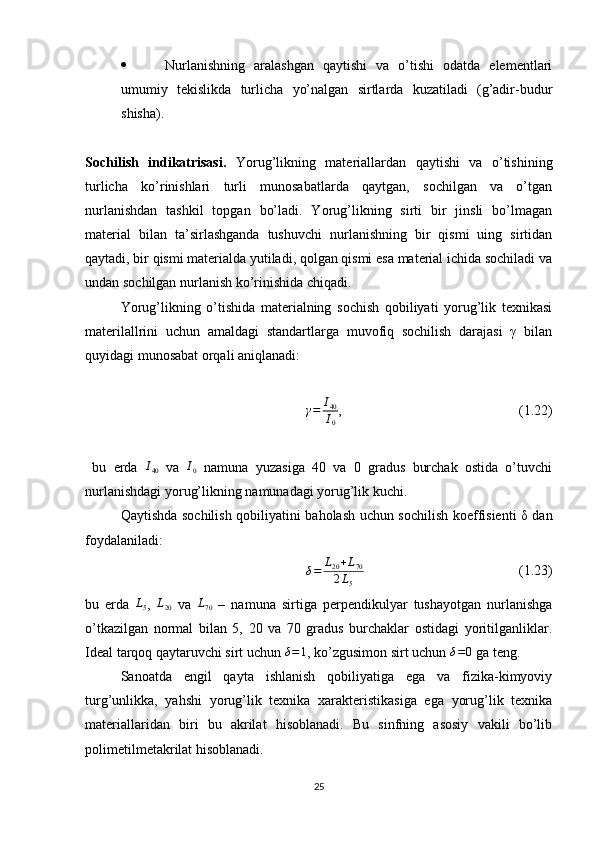    Nurlanishning   aralashgan   qaytishi   va   o’tishi   odatda   elementlari
umumiy   tekislikda   turlicha   yo’nalgan   sirtlarda   kuzatiladi   (g’adir-budur
shisha).
Sochilish   indikatrisasi.   Yorug’likning   materiallardan   qaytishi   va   o’tishining
turlicha   ko’rinishlari   turli   munosabatlarda   qaytgan,   sochilgan   va   o’tgan
nurlanishdan   tashkil   topgan   bo’ladi.   Yorug’likning   sirti   bir   jinsli   bo’lmagan
material   bilan   ta’sirlashganda   tushuvchi   nurlanishning   bir   qismi   uing   sirtidan
qaytadi, bir qismi materialda yutiladi, qolgan qismi esa material ichida sochiladi va
undan sochilgan nurlanish ko’rinishida chiqadi.
Yorug’likning   o’tishida   materialning   sochish   qobiliyati   yorug’lik   texnikasi
materilallrini   uchun   amaldagi   standartlarga   muvofiq   sochilish   darajasi   γ   bilan
quyidagi munosabat orqali aniqlanadi:γ=	I40
I0
,  (1.22)
  bu   erda  	
I40   va  	I0   namuna   yuzasiga   40   va   0   gradus   burchak   ostida   o’tuvchi
nurlanishdagi yorug’likning namunadagi yorug’lik kuchi. 
Qaytishda sochilish qobiliyatini baholash uchun sochilish koeffisienti δ dan
foydalaniladi:
δ = L
20 + L
70
2 L
5   (1.23)
bu   erda  	
L5 ,  	L20   va  	L70   –   namuna   sirtiga   perpendikulyar   tushayotgan   nurlanishga
o’tkazilgan   normal   bilan   5,   20   va   70   gradus   burchaklar   ostidagi   yoritilganliklar.
Ideal tarqoq qaytaruvchi sirt uchun 	
δ=1 , ko’zgusimon sirt uchun 	δ=0  ga teng.
Sanoatda   engil   qayta   ishlanish   qobiliyatiga   ega   va   fizika-kimyoviy
turg’unlikka,   yahshi   yorug’lik   texnika   xarakteristikasiga   ega   yorug’lik   texnika
materiallaridan   biri   bu   akrilat   hisoblanadi.   Bu   sinfning   asosiy   vakili   bo’lib
polimetilmetakrilat hisoblanadi. 
25 