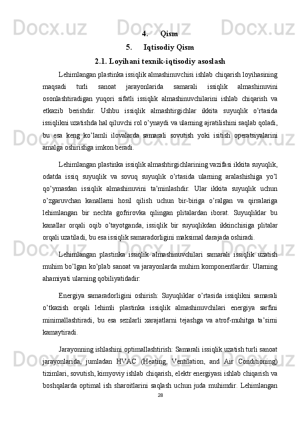 4. Qism
5. Iqtisodiy Qism
2.1. Loyihani texnik-iqtisodiy asoslash
Lehimlangan plastinka issiqlik almashinuvchisi ishlab chiqarish loyihasining
maqsadi   turli   sanoat   jarayonlarida   samarali   issiqlik   almashinuvini
osonlashtiradigan   yuqori   sifatli   issiqlik   almashinuvchilarini   ishlab   chiqarish   va
etkazib   berishdir.   Ushbu   issiqlik   almashtirgichlar   ikkita   suyuqlik   o’rtasida
issiqlikni uzatishda hal qiluvchi rol o’ynaydi va ularning ajratilishini saqlab qoladi,
bu   esa   keng   ko’lamli   ilovalarda   samarali   sovutish   yoki   isitish   operatsiyalarini
amalga oshirishga imkon beradi.
Lehimlangan plastinka issiqlik almashtirgichlarining vazifasi ikkita suyuqlik,
odatda   issiq   suyuqlik   va   sovuq   suyuqlik   o’rtasida   ularning   aralashishiga   yo’l
qo’ymasdan   issiqlik   almashinuvini   ta’minlashdir.   Ular   ikkita   suyuqlik   uchun
o’zgaruvchan   kanallarni   hosil   qilish   uchun   bir-biriga   o’ralgan   va   qirralariga
lehimlangan   bir   nechta   gofrirovka   qilingan   plitalardan   iborat.   Suyuqliklar   bu
kanallar   orqali   oqib   o’tayotganda,   issiqlik   bir   suyuqlikdan   ikkinchisiga   plitalar
orqali uzatiladi, bu esa issiqlik samaradorligini maksimal darajada oshiradi.
Lehimlangan   plastinka   issiqlik   almashinuvchilari   samarali   issiqlik   uzatish
muhim bo’lgan ko’plab sanoat  va jarayonlarda muhim komponentlardir. Ularning
ahamiyati ularning qobiliyatidadir:
Energiya   samaradorligini   oshirish:   Suyuqliklar   o’rtasida   issiqlikni   samarali
o’tkazish   orqali   lehimli   plastinka   issiqlik   almashinuvchilari   energiya   sarfini
minimallashtiradi,   bu   esa   sezilarli   xarajatlarni   tejashga   va   atrof-muhitga   ta’sirni
kamaytiradi.
Jarayonning ishlashini optimallashtirish: Samarali issiqlik uzatish turli sanoat
jarayonlarida,   jumladan   HVAC   (Heating,   Ventilation,   and   Air   Conditioning)
tizimlari, sovutish, kimyoviy ishlab chiqarish, elektr energiyasi ishlab chiqarish va
boshqalarda   optimal   ish   sharoitlarini   saqlash   uchun   juda   muhimdir.   Lehimlangan
28 