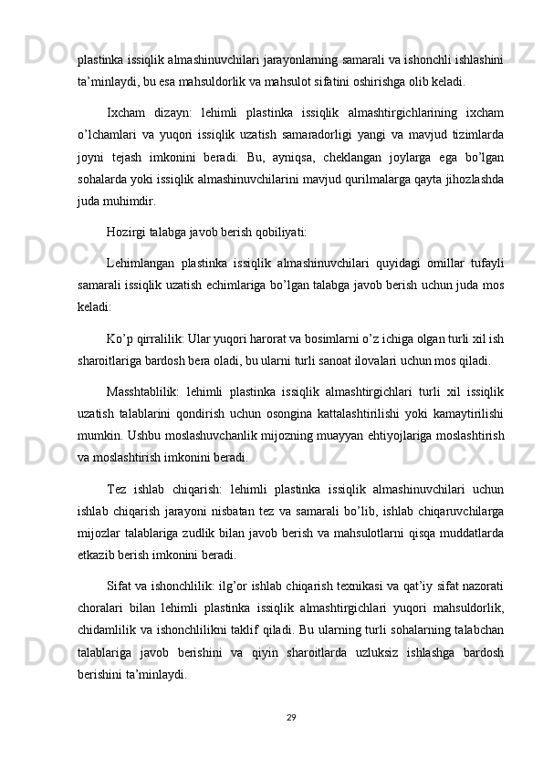 plastinka issiqlik almashinuvchilari jarayonlarning samarali va ishonchli ishlashini
ta’minlaydi, bu esa mahsuldorlik va mahsulot sifatini oshirishga olib keladi.
Ixcham   dizayn:   lehimli   plastinka   issiqlik   almashtirgichlarining   ixcham
o’lchamlari   va   yuqori   issiqlik   uzatish   samaradorligi   yangi   va   mavjud   tizimlarda
joyni   tejash   imkonini   beradi.   Bu,   ayniqsa,   cheklangan   joylarga   ega   bo’lgan
sohalarda yoki issiqlik almashinuvchilarini mavjud qurilmalarga qayta jihozlashda
juda muhimdir.
Hozirgi talabga javob berish qobiliyati:
Lehimlangan   plastinka   issiqlik   almashinuvchilari   quyidagi   omillar   tufayli
samarali issiqlik uzatish echimlariga bo’lgan talabga javob berish uchun juda mos
keladi:
Ko’p qirralilik: Ular yuqori harorat va bosimlarni o’z ichiga olgan turli xil ish
sharoitlariga bardosh bera oladi, bu ularni turli sanoat ilovalari uchun mos qiladi.
Masshtablilik:   lehimli   plastinka   issiqlik   almashtirgichlari   turli   xil   issiqlik
uzatish   talablarini   qondirish   uchun   osongina   kattalashtirilishi   yoki   kamaytirilishi
mumkin. Ushbu moslashuvchanlik mijozning muayyan ehtiyojlariga moslashtirish
va moslashtirish imkonini beradi.
Tez   ishlab   chiqarish:   lehimli   plastinka   issiqlik   almashinuvchilari   uchun
ishlab   chiqarish   jarayoni   nisbatan   tez   va   samarali   bo’lib,   ishlab   chiqaruvchilarga
mijozlar  talablariga zudlik bilan javob berish va mahsulotlarni  qisqa muddatlarda
etkazib berish imkonini beradi.
Sifat va ishonchlilik: ilg’or ishlab chiqarish texnikasi va qat’iy sifat nazorati
choralari   bilan   lehimli   plastinka   issiqlik   almashtirgichlari   yuqori   mahsuldorlik,
chidamlilik va ishonchlilikni taklif  qiladi. Bu ularning turli sohalarning talabchan
talablariga   javob   berishini   va   qiyin   sharoitlarda   uzluksiz   ishlashga   bardosh
berishini ta’minlaydi.
29 