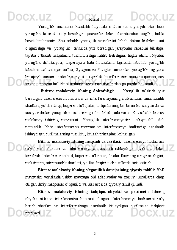 Kirish
Yorug’lik   insonlarni   kundalik   hayotida   muhim   rol   о’ynaydi.   Har   kuni
yorug’lik   ta’sirida   rо’y   beradigan   jarayonlar   bilan   chambarchas   bog’liq   holda
hayot   kechiramiz.   Shu   sababli   yorug’lik   xossalarini   bilish   doimo   kishilar     uni
о’rganishga   va     yorug’lik     ta’sirida   yuz   beradigan   jarayonlar   sababini   bilishga,
tajriba   о’tkazib   natijalarini   tushuntirishga   intilib   kelishgan.   Ingliz   olimi   I.Nyuton
yorug’lik   difraksiyasi,   dispersiyasi   kabi   hodisalarni   tajribada   isbotlab   yorug’lik
tabiatini   tushuntirgan   bо’lsa,   Gyugens   va   Yunglar   tomonidan   yorug’likning   yana
bir ajoyib xossasi - interferensiyasi о’rganildi. Interferension manzara qachon, qay
tarzda namoyon bо’lishini tushuntiruvchi nazariya birdaniga paydo bо’lmadi. 
  Bitiruv   malakaviy   ishning   dolzarbligi:       Yorug’lik   ta’sirida   yuz
beradigan   interferension   manzara   va   interferensiyaning   maksimum,   minimumlik
shartlari, yо’llar farqi, kogerent tо’lqinlar, tо’lqinlarning bir-birini kо’chaytirishi va
susaytirishidan yorug’lik xossalarining rolini bilish juda zarur. Shu sababli bitiruv
malakaviy   ishining   mavzusini   “Yorug’lik   interferensiyasini     o’rganish”     deb
nomladik.   Ishda   interferension   manzara   va   interferensiya   hodisasiga   asoslanib
ishlaydigan qurilmalarning tuzilishi, ishlash prinsiplari keltirilgan.
Bitiruv malakaviy ishning maqsadi va vazifasi:   interferensiya hodisasini
rо’y   berish   shartlari   va   interferensiyaga   asoslanib   ishlaydigan   qurilmalar   bilan
tanishish. Interferension had, kogerent tо’lqinlar, fazalar farqining о’zgarmasligini,
maksimum, minimumlik shartlari, yо’llar farqini turli usullarda tushuntirish.
Bitiruv malakaviy ishning o’rganilish darajasining qiyosiy tahlili:  BMI
mavzusini   yoritishda   ushbu   mavzuga   oid   adabiyotlar   va   xorijiy   jurnallarda   chop
etilgan ilmiy maqolalar o’rganildi va ular asosida qiyosiy tahlil qilindi. 
Bitiruv   malakaviy   ishning   tadqiqot   obyekti   va   predmeti:   Ishning
obyekti   sifatida   interferensiya   hodisasi   olingan.   Interferensiya   hodisasini   rо’y
berish   shartlari   va   interferensiyaga   asoslanib   ishlaydigan   qurilmalar   tadqiqot
predmeti.
3 