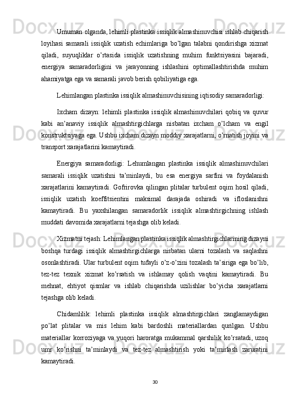 Umuman olganda, lehimli plastinka issiqlik almashinuvchisi ishlab chiqarish
loyihasi   samarali   issiqlik   uzatish   echimlariga   bo’lgan   talabni   qondirishga   xizmat
qiladi,   suyuqliklar   o’rtasida   issiqlik   uzatishning   muhim   funktsiyasini   bajaradi,
energiya   samaradorligini   va   jarayonning   ishlashini   optimallashtirishda   muhim
ahamiyatga ega va samarali javob berish qobiliyatiga ega.
Lehimlangan plastinka issiqlik almashinuvchisining iqtisodiy samaradorligi:
Ixcham   dizayn:   lehimli   plastinka   issiqlik   almashinuvchilari   qobiq   va   quvur
kabi   an’anaviy   issiqlik   almashtirgichlarga   nisbatan   ixcham   o’lcham   va   engil
konstruktsiyaga ega. Ushbu ixcham dizayn moddiy xarajatlarni, o’rnatish joyini va
transport xarajatlarini kamaytiradi.
Energiya   samaradorligi:   Lehumlangan   plastinka   issiqlik   almashinuvchilari
samarali   issiqlik   uzatishni   ta’minlaydi,   bu   esa   energiya   sarfini   va   foydalanish
xarajatlarini  kamaytiradi.  Gofrirovka  qilingan  plitalar  turbulent   oqim   hosil  qiladi,
issiqlik   uzatish   koeffitsientini   maksimal   darajada   oshiradi   va   ifloslanishni
kamaytiradi.   Bu   yaxshilangan   samaradorlik   issiqlik   almashtirgichning   ishlash
muddati davomida xarajatlarni tejashga olib keladi.
Xizmatni tejash: Lehimlangan plastinka issiqlik almashtirgichlarining dizayni
boshqa   turdagi   issiqlik   almashtirgichlarga   nisbatan   ularni   tozalash   va   saqlashni
osonlashtiradi. Ular turbulent oqim tufayli o’z-o’zini tozalash ta’siriga ega bo’lib,
tez-tez   texnik   xizmat   ko’rsatish   va   ishlamay   qolish   vaqtini   kamaytiradi.   Bu
mehnat,   ehtiyot   qismlar   va   ishlab   chiqarishda   uzilishlar   bo’yicha   xarajatlarni
tejashga olib keladi.
Chidamlilik:   lehimli   plastinka   issiqlik   almashtirgichlari   zanglamaydigan
po’lat   plitalar   va   mis   lehim   kabi   bardoshli   materiallardan   qurilgan.   Ushbu
materiallar  korroziyaga va yuqori haroratga mukammal  qarshilik ko’rsatadi, uzoq
umr   ko’rishni   ta’minlaydi   va   tez-tez   almashtirish   yoki   ta’mirlash   zaruratini
kamaytiradi.
30 