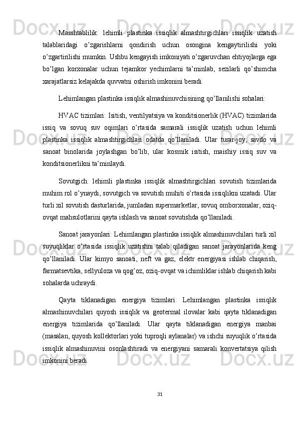 Masshtablilik:   lehimli   plastinka   issiqlik   almashtirgichlari   issiqlik   uzatish
talablaridagi   o’zgarishlarni   qondirish   uchun   osongina   kengaytirilishi   yoki
o’zgartirilishi mumkin. Ushbu kengayish imkoniyati o’zgaruvchan ehtiyojlarga ega
bo’lgan   korxonalar   uchun   tejamkor   yechimlarni   ta’minlab,   sezilarli   qo’shimcha
xarajatlarsiz kelajakda quvvatni oshirish imkonini beradi.
Lehimlangan plastinka issiqlik almashinuvchisining qo’llanilishi sohalari:
HVAC tizimlari: Isitish, ventilyatsiya va konditsionerlik (HVAC) tizimlarida
issiq   va   sovuq   suv   oqimlari   o’rtasida   samarali   issiqlik   uzatish   uchun   lehimli
plastinka   issiqlik   almashtirgichlari   odatda   qo’llaniladi.   Ular   turar-joy,   savdo   va
sanoat   binolarida   joylashgan   bo’lib,   ular   kosmik   isitish,   maishiy   issiq   suv   va
konditsionerlikni ta’minlaydi.
Sovutgich:   lehimli   plastinka   issiqlik   almashtirgichlari   sovutish   tizimlarida
muhim rol o’ynaydi, sovutgich va sovutish muhiti o’rtasida issiqlikni uzatadi. Ular
turli xil sovutish dasturlarida, jumladan supermarketlar, sovuq omborxonalar, oziq-
ovqat mahsulotlarini qayta ishlash va sanoat sovutishda qo’llaniladi.
Sanoat jarayonlari: Lehimlangan plastinka issiqlik almashinuvchilari turli xil
suyuqliklar   o’rtasida   issiqlik   uzatishni   talab   qiladigan   sanoat   jarayonlarida   keng
qo’llaniladi.   Ular   kimyo   sanoati,   neft   va   gaz,   elektr   energiyasi   ishlab   chiqarish,
farmatsevtika, sellyuloza va qog’oz, oziq-ovqat va ichimliklar ishlab chiqarish kabi
sohalarda uchraydi.
Qayta   tiklanadigan   energiya   tizimlari:   Lehimlangan   plastinka   issiqlik
almashinuvchilari   quyosh   issiqlik   va   geotermal   ilovalar   kabi   qayta   tiklanadigan
energiya   tizimlarida   qo’llaniladi.   Ular   qayta   tiklanadigan   energiya   manbai
(masalan, quyosh kollektorlari yoki tuproqli aylanalar) va ishchi suyuqlik o’rtasida
issiqlik   almashinuvini   osonlashtiradi   va   energiyani   samarali   konvertatsiya   qilish
imkonini beradi.
31 