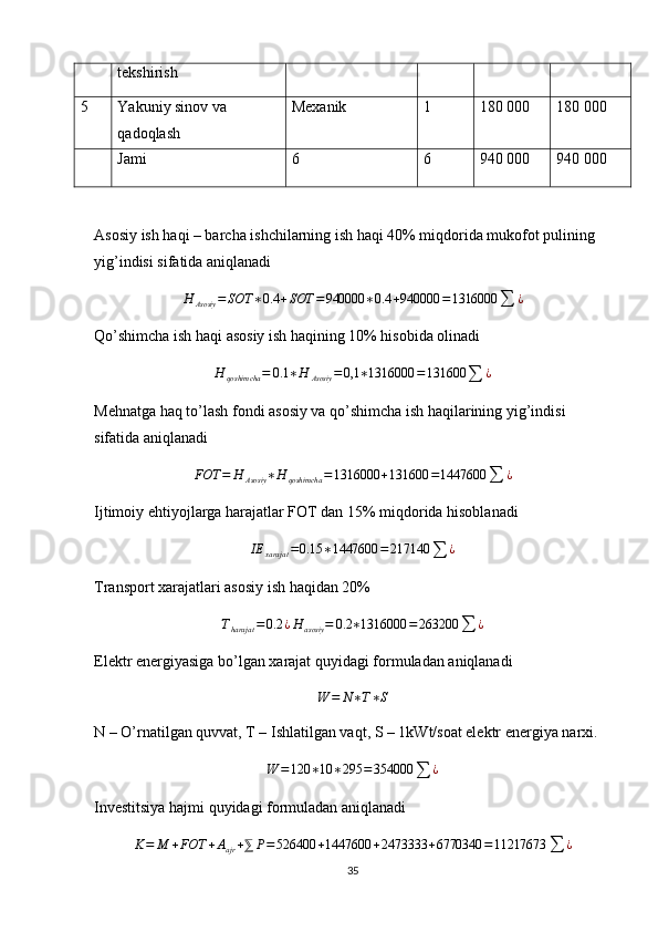 tekshirish
5 Yakuniy sinov va 
qadoqlash Mexanik 1 180 000 180 000
Jami 6 6 940 000 940 000
Asosiy ish haqi – barcha ishchilarning ish haqi 40% miqdorida mukofot pulining 
yig’indisi sifatida aniqlanadi
H
Asosiy = SOT ∗ 0.4 + SOT = 940000 ∗ 0.4 + 940000 = 1316000
∑ ¿
Qo’shimcha ish haqi asosiy ish haqining 10% hisobida olinadi
H
qoshimcha = 0.1 ∗ H
Asosiy = 0,1 ∗ 1316000 = 131600
∑ ¿
Mehnatga haq to’lash fondi asosiy va qo’shimcha ish haqilarining yig’indisi 
sifatida aniqlanadi
FOT = H
Asosiy ∗ H
qoshimcha = 1316000 + 131600 = 1447600
∑ ¿
Ijtimoiy ehtiyojlarga harajatlar FOT dan 15% miqdorida hisoblanadi
IE
xarajat = 0.15 ∗ 1447600 = 217140
∑ ¿
Transport xarajatlari asosiy ish haqidan 20%Tharajat	=0.2	¿H	asosiy	=	0.2	∗1316000	=263200	∑	¿
Elektr energiyasiga bo’lgan xarajat quyidagi formuladan aniqlanadi	
W	=	N∗T∗S
N – O’rnatilgan quvvat, T – Ishlatilgan vaqt, S – 1kWt/soat elektr energiya narxi.	
W	=120	∗10	∗295	=	354000	∑	¿
Investitsiya hajmi quyidagi formuladan aniqlanadi
K = M + FOT + A
ajr + ⅀ P = 526400 + 1447600 + 2473333 + 6770340 = 11217673
∑ ¿
35