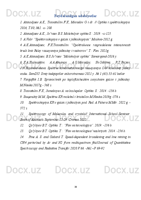 Foydalanilgan adabiyotlar
1. Аtaxodjaev А.K., Tuxvatullin F.X., Muradov G i dr. // Optika i spektroskopiya.
2016, T.80, №2. -s- 208. 
2. Аtaxadjaev А.K., Jo raev B.S. Molekulyar optika S.: 2019. –s-123.ʼ
3. А.Vebr “Spektoroskopiya v gazax i jidkoskopiyax” Moskva-2012 g.
4. А.K.Аtaxadjaev,   F.X.Tuxvatullin   “Cpektralьnoe   raspredelenie   intensivnosti
krыli linii Reley rasseyaniya jidkostey i rastvorov” T.: Fan. 2021g.
5. А.K.Аtaxadjaev, B.S.Jo raev “Molekulyar optika” Samarqand-2016 y. 	
ʼ
6. X.А.Xushvaktov,   А.А.Аbsanov,   А.G.Muradov,   Sh.Odilova,   R.T.Ruziev,
J.N.Xujamberdieva. Spektrы kombinatsionnogo rasseyaniya O-N kolebaniy jidkoy
vodы. SamDU. Ilmiy tadqiqotlar axborotnomasi 2021 y. № 1 (65) 55-61 betlar 
7. Vargaftik   I.B.   Spravochnik   po   teplofizicheskim   svoystvam   gazov   i   jidkostey.
M.Nauka 2017g.- 368 s
8. Tuxvatulin F.X., Jumaboyev A. va boshqalar. Optika. S.: 2014. -156 b.
9. Suщenskiy M.M.;Spektrы KR molekul i kristallov.M.Nauka.2019g.-576 s
10. Spektroskopiya KR v gazax i jidkostyax pod. Red. А.Vebera M.Mir. 2022 g. -
372 s
11. Spektroscopy   of   Molecules   and   crystals//   International   School-Seminar.
Book of Abstracts September 22-29. Crimea 2022.
12. Qo yliyev B.T. Optika. T.: “Fan va texnologiya”. 2019. -136 b.	
ʼ
13. Qo yliyev B.T. Optika. T.: “Fan va texnologiea”nashriyoti. 2014. -236 b.
ʼ
14. Pine   A.   S.  and   Gabard   T.  Speed-dependent   broadening   and   line  mixing   in
CH4   perturbed   by   Ar   and   N2   from   multispectrum   fits//Journal   of   Quantitative
Spectroscopy and Radiative Transfer.2020.V.66. -№1.–P.69-92
38 