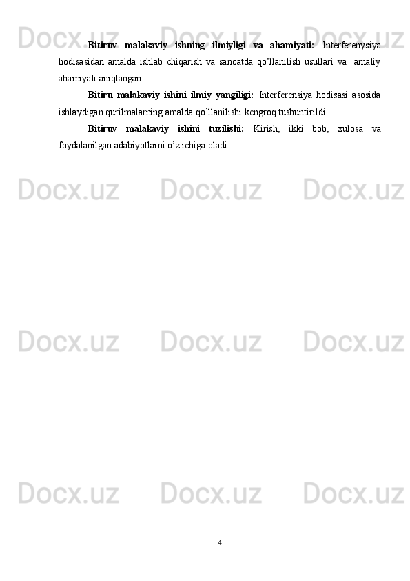 Bitiruv   malakaviy   ishning   ilmiyligi   va   ahamiyati:   Interferenysiya
hodisasidan   amalda   ishlab   chiqarish   va   sanoatda   qо’llanilish   usullari   va     amaliy
ahamiyati aniqlangan.
Bitiru   malakaviy   ishini   ilmiy   yangiligi:   Interferensiya   hodisasi   asosida
ishlaydigan qurilmalarning amalda qо’llanilishi kengroq tushuntirildi.
Bitiruv   malakaviy   ishini   tuzilishi:   Kirish,   ikki   bob,   xulosa   va
foydalanilgan adabiyotlarni o’z ichiga oladi
4 