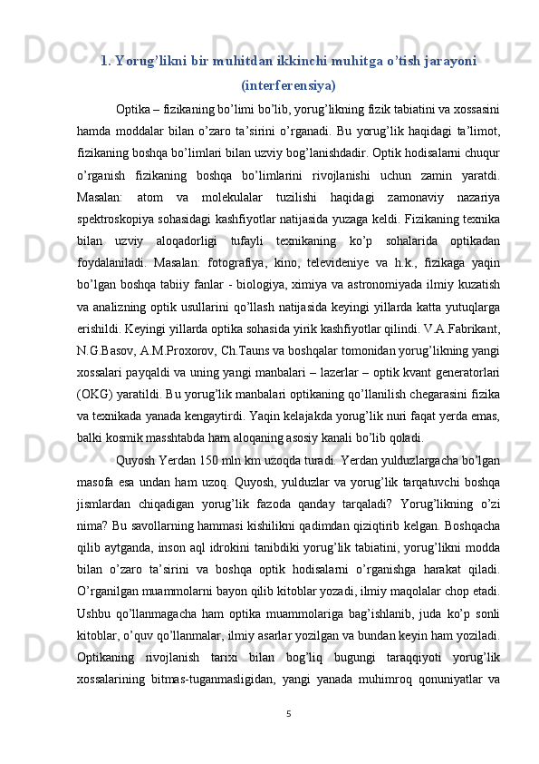 1. Yorug’likni bir muhitdan ikkinchi muhitga o’tish jarayoni
(interferensiya)
Optika – fizikaning bo’limi bo’lib, yorug’likning fizik tabiatini va xossasini
hamda   moddalar   bilan   o’zaro   ta’sirini   o’rganadi.   Bu   yorug’lik   haqidagi   ta’limot,
fizikaning boshqa bo’limlari bilan uzviy bog’lanishdadir. Optik hodisalarni chuqur
o’rganish   fizikaning   boshqa   bo’limlarini   rivojlanishi   uchun   zamin   yaratdi.
Masalan:   atom   va   molekulalar   tuzilishi   haqidagi   zamonaviy   nazariya
spektroskopiya sohasidagi kashfiyotlar natijasida yuzaga keldi. Fizikaning texnika
bilan   uzviy   aloqadorligi   tufayli   texnikaning   ko’p   sohalarida   optikadan
foydalaniladi.   Masalan:   fotografiya,   kino,   televideniye   va   h.k.,   fizikaga   yaqin
bo’lgan boshqa  tabiiy fanlar  -  biologiya, ximiya va astronomiyada ilmiy kuzatish
va analizning optik usullarini  qo’llash  natijasida  keyingi yillarda katta yutuqlarga
erishildi. Keyingi yillarda optika sohasida yirik kashfiyotlar qilindi. V.A.Fabrikant,
N.G.Basov, A.M.Proxorov, Ch.Tauns va boshqalar tomonidan yorug’likning yangi
xossalari payqaldi va uning yangi manbalari – lazerlar – optik kvant generatorlari
(OKG) yaratildi. Bu yorug’lik manbalari optikaning qo’llanilish chegarasini fizika
va texnikada yanada kengaytirdi. Yaqin kelajakda yorug’lik nuri faqat yerda emas,
balki kosmik masshtabda ham aloqaning asosiy kanali bo’lib qoladi. 
Quyosh Yerdan 150 mln km uzoqda turadi. Yerdan yulduzlargacha bo’lgan
masofa   esa   undan   ham   uzoq.   Quyosh,   yulduzlar   va   yorug’lik   tarqatuvchi   boshqa
jismlardan   chiqadigan   yorug’lik   fazoda   qanday   tarqaladi?   Yorug’likning   o’zi
nima? Bu savollarning hammasi kishilikni qadimdan qiziqtirib kelgan. Boshqacha
qilib aytganda, inson aql idrokini tanibdiki  yorug’lik tabiatini, yorug’likni  modda
bilan   o’zaro   ta’sirini   va   boshqa   optik   hodisalarni   o’rganishga   harakat   qiladi.
O’rganilgan muammolarni bayon qilib kitoblar yozadi, ilmiy maqolalar chop etadi.
Ushbu   qo’llanmagacha   ham   optika   muammolariga   bag’ishlanib,   juda   ko’p   sonli
kitoblar, o’quv qo’llanmalar, ilmiy asarlar yozilgan va bundan keyin ham yoziladi.
Optikaning   rivojlanish   tarixi   bilan   bog’liq   bugungi   taraqqiyoti   yorug’lik
xossalarining   bitmas-tuganmasligidan,   yangi   yanada   muhimroq   qonuniyatlar   va
5 