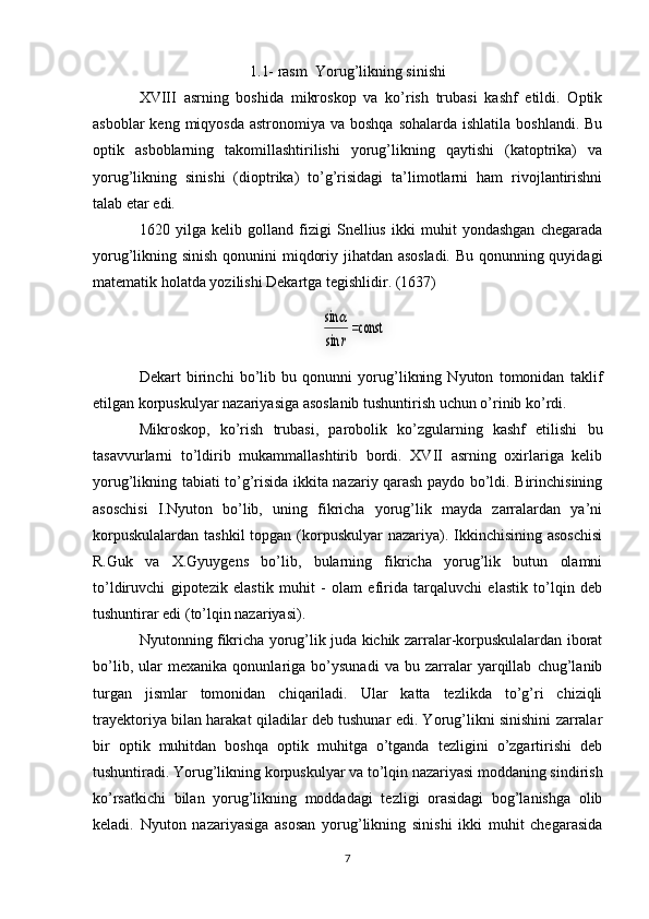 1.1- rasm  Yorug’likning sinishi
XVIII   asrning   boshida   mikroskop   va   ko’rish   trubasi   kashf   etildi.   Optik
asboblar  keng miqyosda  astronomiya va boshqa  sohalarda ishlatila  boshlandi. Bu
optik   asboblarning   takomillashtirilishi   yorug’likning   qaytishi   (katoptrika)   va
yorug’likning   sinishi   (dioptrika)   to’g’risidagi   ta’limotlarni   ham   rivojlantirishni
talab etar edi. 
1620   yilga   kelib   golland   fizigi   Snellius   ikki   muhit   yondashgan   chegarada
yorug’likning sinish qonunini miqdoriy jihatdan asosladi. Bu qonunning quyidagi
matematik holatda yozilishi Dekartga tegishlidir. (1637)
Dekart   birinchi   bo’lib   bu   qonunni   yorug’likning   Nyuton   tomonidan   taklif
etilgan korpuskulyar nazariyasiga asoslanib tushuntirish uchun o’rinib ko’rdi. 
Mikroskop,   ko’rish   trubasi,   parobolik   ko’zgularning   kashf   etilishi   bu
tasavvurlarni   to’ldirib   mukammallashtirib   bordi.   XVII   asrning   oxirlariga   kelib
yorug’likning tabiati to’g’risida ikkita nazariy qarash paydo bo’ldi. Birinchisining
asoschisi   I.Nyuton   bo’lib,   uning   fikricha   yorug’lik   mayda   zarralardan   ya’ni
korpuskulalardan  tashkil  topgan (korpuskulyar  nazariya). Ikkinchisining asoschisi
R.Guk   va   X.Gyuygens   bo’lib,   bularning   fikricha   yorug’lik   butun   olamni
to’ldiruvchi   gipotezik   elastik   muhit   -   olam   efirida   tarqaluvchi   elastik   to’lqin   deb
tushuntirar edi (to’lqin nazariyasi). 
Nyutonning fikricha yorug’lik juda kichik zarralar-korpuskulalardan iborat
bo’lib,   ular   mexanika   qonunlariga   bo’ysunadi   va   bu   zarralar   yarqillab   chug’lanib
turgan   jismlar   tomonidan   chiqariladi.   Ular   katta   tezlikda   to’g’ri   chiziqli
trayektoriya bilan harakat qiladilar deb tushunar edi. Yorug’likni sinishini zarralar
bir   optik   muhitdan   boshqa   optik   muhitga   o’tganda   tezligini   o’zgartirishi   deb
tushuntiradi. Yorug’likning korpuskulyar va to’lqin nazariyasi moddaning sindirish
ko’rsatkichi   bilan   yorug’likning   moddadagi   tezligi   orasidagi   bog’lanishga   olib
keladi.   Nyuton   nazariyasiga   asosan   yorug’likning   sinishi   ikki   muhit   chegarasida
7         	const     	
sin
sin	
r
  