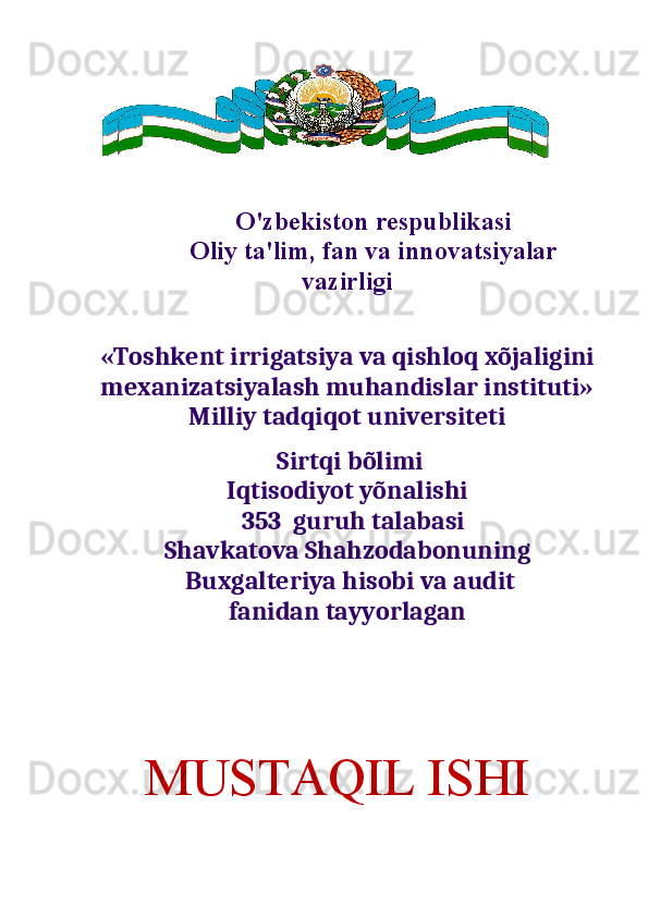  
O'zbekiston respublikasi
Oliy ta'lim, fan va innovatsiyalar
vazirligi
             
«Toshkent irrigatsiya va qishloq xõjaligini
mexanizatsiyalash muhandislar instituti»
Milliy tadqiqot universiteti
 Sirtqi bõlimi
Iqtisodiyot yõnalishi
  353  guruh talabasi 
Shavkatova Shahzodabonuning
 Buxgalteriya hisobi va audit
fanidan tayyorlagan                                                 
     MUSTAQIL ISHI 