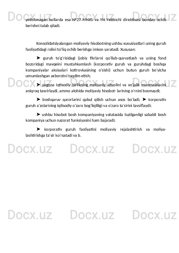 yetishmagan   hollarda   esa   №27   MHXS   va   YH   Yettinchi   direktivasi   bunday   ochib
berishni talab qiladi.
Konsolidatsiyalangan moliyaviy hisobotning ushbu xususiyatlari uning guruh
faoliyatidagi rolini to'liq ochib berishga imkon yaratadi. Xususan:
  guruh   to'g'risidagi   ijobiy   fikrlarni   qo'llab-quvvatlash   va   uning   fond➤
bozoridagi   mavqeini   mustahkamlash   (korporativ   guruh   va   guruhdagi   boshqa
kompaniyalar   aksiyalari   kotirovkasining   o'sishi)   uchun   butun   guruh   bo'yicha
umumlashgan axborotni taqdim etish;
  yagona   iqtisodiy   birlikning   moliyaviy   ahvolini   va   xo'jalik   muomalalarini
➤
aniqroq tasvirlaydi, ammo alohida moliyaviy hisobot- larining o'rnini bosmaydi;
  boshqaruv   qarorlarini   qabul   qilish   uchun   asos   bo'ladi;     korporativ
➤ ➤
guruh a'zolarining iqtisodiy o'zaro bog'liqliligi va o'zaro ta'sirini tavsiflaydi;
  ushbu   hisobot   bosh   kompaniyaning   valutasida   tuzilganligi   sababli   bosh
➤
kompaniya uchun nazorat funksiyasini ham bajaradi;
  korporativ   guruh   faoliyatini   moliyaviy   rejalashtirish   va   moliya-
➤
lashtirishga ta'sir ko'rsatadi va b.
                      