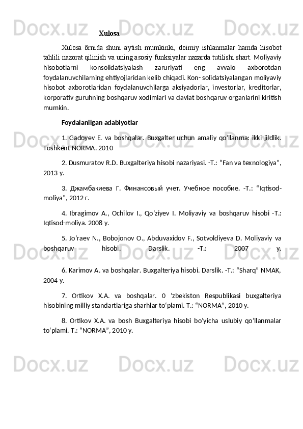                      Xulosa
Xulosa   õrnida   shuni   aytish   mumkinki,   doimiy   ishlanmalar   hamda   hisobot
tahlili nazorat qilinish va uning asosiy funksiyalar nazarda tutilishi shart.  Moliyaviy
hisobotlarni   konsolidatsiyalash   zaruriyati   eng   avvalo   axborotdan
foydalanuvchilarning ehtiyojlaridan kelib chiqadi. Kon- solidatsiyalangan moliyaviy
hisobot   axborotlaridan   foydalanuvchilarga   aksiyadorlar,   investorlar,   kreditorlar,
korporativ guruhning boshqaruv xodimlari va davlat boshqaruv organlarini kiritish
mumkin.
Foydalanilgan adabiyotlar
1.   Gadoyev   E.   va   boshqalar.   Buxgalter   uchun   amaliy   qo‘llanma:   ikki   jildlik.
Toshkent NORMA. 2010
2. Dusmuratov R.D. Buxgalteriya hisobi nazariyasi. -Т.: “Fan va texnologiya”,
2013 y.
3.   Джамбакиева   Г.   Финансовый   учет.   Учебное   пособие.   -Т.:   “ Iqtisod -
moliya ”, 2012 г.
4.   Ibragimov   A .,   Ochilov   I .,   Qo ‘ ziyev   I .   Moliyaviy   va   boshqaruv   hisobi   -Т.:
Iqtisod - moliya . 2008  y .
5.   Jo ‘ raev   N .,   Bobojonov   O .,   Abduvaxidov   F .,   Sotvoldiyeva   D .   Moliyaviy   va
boshqaruv   hisobi .   Darslik.   -Т.:   2007   у.
6. Karimov A. va boshqalar. Buxgalteriya hisobi. Darslik. -Т.: “Sharq” NMAK,
2004 y.
7.   Ortikov   X.A.   va   boshqalar.   0   ‘zbekiston   Respublikasi   buxgalteriya
hisobining milliy standartlariga sharhlar to‘plami. Т.: “NORMA”, 2010 y.
8.   Ortikov   X.A.   va   bosh   Buxgalteriya   hisobi   bo‘yicha   uslubiy   qo‘llanmalar
to‘plami. Т.: “NORMA”, 2010 y. 