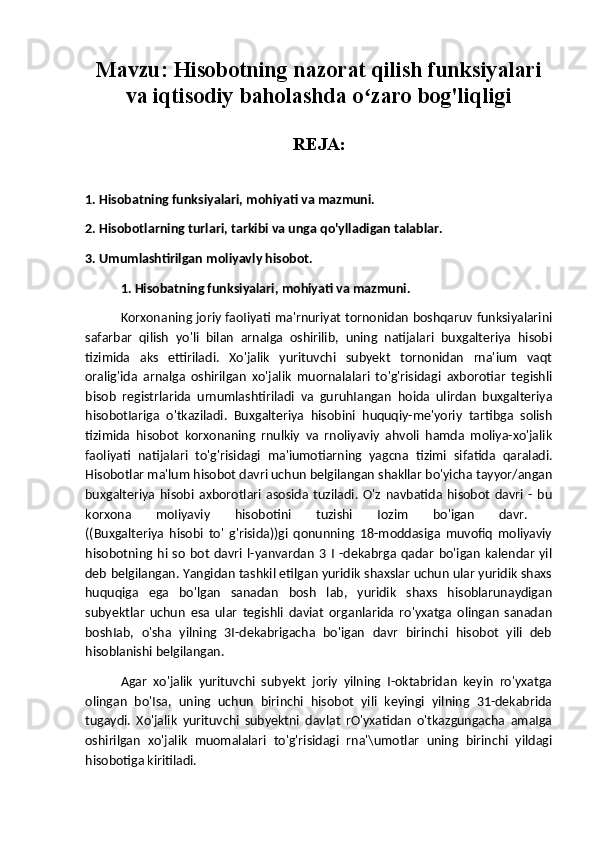 Mavzu:  Hisobotning nazorat qilish funksiyalari
va iqtisodiy baholashda o zaro bog'liqligiʻ
REJA:
1. Hisobatning funksiyalari, mohiyati va mazmuni.
2. Hisobotlarning turlari, tarkibi va unga qo'ylladigan talablar.
3. Umumlashtirilgan moliyavly hisobot.
1. Hisobatning funksiyalari, mohiyati va mazmuni.
Korxonaning joriy faoIiyati ma'rnuriyat tornonidan boshqaruv funksiyalarini
safarbar   qilish   yo'li   bilan   arnalga   oshirilib,   uning   natijalari   buxgalteriya   hisobi
tizimida   aks   ettiriladi.   Xo'jalik   yurituvchi   subyekt   tornonidan   rna'ium   vaqt
oralig'ida   arnalga   oshirilgan   xo'jalik   muornalalari   to'g'risidagi   axborotiar   tegishli
bisob   registrlarida   urnumlashtiriladi   va   guruhIangan   hoida   ulirdan   buxgalteriya
hisobotIariga   o'tkaziladi.   Buxgalteriya   hisobini   huquqiy-me'yoriy   tartibga   solish
tizimida   hisobot   korxonaning   rnulkiy   va   rnoliyaviy   ahvoli   hamda   moliya-xo'jalik
faoliyati   natijalari   to'g'risidagi   ma'iumotiarning   yagcna   tizimi   sifatida   qaraladi.
Hisobotlar ma'lum hisobot davri uchun belgilangan shakllar bo'yicha tayyor/angan
buxgalteriya   hisobi   axborotlari   asosida   tuziladi.   O'z   navbatida   hisobot   davri   -   bu
korxona   moIiyaviy   hisobotini   tuzishi   Iozim   bo'igan   davr.  
((Buxgalteriya   hisobi   to'   g'risida))gi   qonunning   18-moddasiga   muvofiq   moliyaviy
hisobotning  hi  so   bot   davri  l-yanvardan   3  I   -dekabrga   qadar   bo'igan   kalendar   yil
deb belgilangan. Yangidan tashkil etilgan yuridik shaxslar uchun ular yuridik shaxs
huquqiga   ega   bo'lgan   sanadan   bosh   lab,   yuridik   shaxs   hisoblarunaydigan
subyektlar   uchun   esa   ular   tegishli   daviat   organlarida   ro'yxatga   olingan   sanadan
boshIab,   o'sha   yilning   3I-dekabrigacha   bo'igan   davr   birinchi   hisobot   yili   deb
hisoblanishi belgilangan. 
Agar   xo'jalik   yurituvchi   subyekt   joriy   yilning   I-oktabridan   keyin   ro'yxatga
olingan   bo'Isa,   uning   uchun   birinchi   hisobot   yili   keyingi   yilning   31-dekabrida
tugaydi.   Xo'jalik   yurituvchi   subyektni   davlat   rO'yxatidan   o'tkazgungacha   amaIga
oshirilgan   xo'jalik   muomalalari   to'g'risidagi   rna'\umotlar   uning   birinchi   yildagi
hisobotiga kiritiladi.