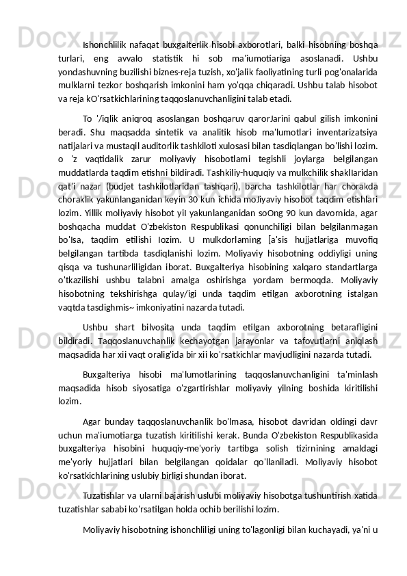 Ishonchlilik   nafaqat   buxgalterlik   hisobi   axborotlari,   balki   hisobning   boshqa
turlari,   eng   avvalo   statistik   hi   sob   ma'iumotiariga   asoslanadi.   Ushbu
yondashuvning buzilishi biznes-reja tuzish, xo'jalik faoliyatining turli pog'onalarida
mulklarni tezkor boshqarish imkonini ham yo'qqa chiqaradi. Ushbu talab hisobot
va reja kO'rsatkichlarining taqqoslanuvchanligini talab etadi. 
To   '/iqlik   aniqroq   asoslangan   boshqaruv   qarorJarini   qabul   gilish   imkonini
beradi.   Shu   maqsadda   sintetik   va   analitik   hisob   ma'lumotlari   inventarizatsiya
natijalari va mustaqil auditorlik tashkiloti xulosasi bilan tasdiqlangan bo'lishi lozim.
o   'z   vaqtidalik   zarur   moliyaviy   hisobotlami   tegishli   joylarga   belgilangan
muddatlarda taqdim etishni bildiradi. Tashkiliy-huquqiy va mulkchilik shaklIaridan
qat'i   nazar   (budjet   tashkilotlaridan   tashqari),   barcha   tashkilotlar   har   chorakda
choraklik yakunlanganidan keyin 30 kun ichida moJiyaviy hisobot taqdim etishlari
lozim. Yillik  moliyaviy  hisobot yiI yakunlanganidan soOng 90 kun davornida, agar
boshqacha   muddat   O'zbekiston   Respublikasi   qonunchiligi   bilan   belgilanrnagan
bo'Isa,   taqdim   etilishi   Iozim.   U   mulkdorlaming   [a'sis   hujjatlariga   muvofiq
belgilangan   tartibda   tasdiqlanishi   lozim.   Moliyaviy   hisobotning   oddiyligi   uning
qisqa   va   tushunarliligidan   iborat.   Buxgalteriya   hisobining   xalqaro   standartlarga
o'tkazilishi   ushbu   talabni   amalga   oshirishga   yordam   bermoqda.   Moliyaviy
hisobotning   tekshirishga   qulay/igi   unda   taqdim   etilgan   axborotning   istalgan
vaqtda tasdighmis~ imkoniyatini nazarda tutadi.
Ushbu   shart   bilvosita   unda   taqdim   etilgan   axborotning   betarafligini
bildiradi.   Taqqoslanuvchanlik   kechayotgan   jarayonlar   va   tafovutlarni   aniqlash
maqsadida har xii vaqt oralig'ida bir xii ko'rsatkichlar mavjudligini nazarda tutadi.
Buxgalteriya   hisobi   ma'lumotlarining   taqqoslanuvchanligini   ta'minlash
maqsadida   hisob   siyosatiga   o'zgartirishlar   moliyaviy   yilning   boshida   kiritilishi
lozim. 
Agar   bunday   taqqoslanuvchanlik   bo'lmasa,   hisobot   davridan   oldingi   davr
uchun   ma'iumotiarga   tuzatish   kiritilishi   kerak.   Bunda   O'zbekiston   Respublikasida
buxgalteriya   hisobini   huquqiy-me'yoriy   tartibga   solish   tizirnining   amaldagi
me'yoriy   hujjatlari   bilan   belgilangan   qoidalar   qo'llaniladi.   Moliyaviy   hisobot
ko'rsatkichlarining uslubiy birligi shundan iborat.
Tuzatishlar va ularni bajarish uslubi moliyaviy hisobotga tushuntirish xatida
tuzatishlar sababi ko'rsatilgan holda ochib berilishi lozim.
Moliyaviy hisobotning ishonchliligi uning to'lagonligi bilan kuchayadi, ya'ni u