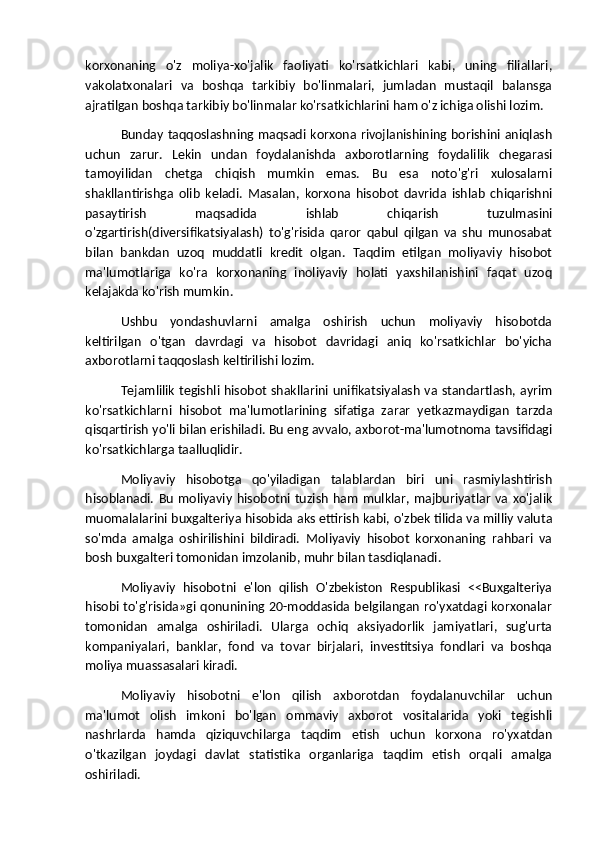 korxonaning   o'z   moliya-xo'jalik   faoliyati   ko'rsatkichlari   kabi,   uning   filiallari,
vakolatxonalari   va   boshqa   tarkibiy   bo'linmalari,   jumladan   mustaqil   balansga
ajratilgan boshqa tarkibiy bo'linmalar ko'rsatkichlarini ham o'z ichiga olishi lozim.
Bunday taqqoslashning maqsadi korxona rivojlanishining borishini aniqlash
uchun   zarur.   Lekin   undan   foydalanishda   axborotlarning   foydalilik   chegarasi
tamoyilidan   chetga   chiqish   mumkin   emas.   Bu   esa   noto'g'ri   xulosalarni
shakllantirishga   olib   keladi.   Masalan,   korxona   hisobot   davrida   ishlab   chiqarishni
pasaytirish   maqsadida   ishlab   chiqarish   tuzulmasini
o'zgartirish(diversifikatsiyalash)   to'g'risida   qaror   qabul   qilgan   va   shu   munosabat
bilan   bankdan   uzoq   muddatli   kredit   olgan.   Taqdim   etilgan   moliyaviy   hisobot
ma'lumotlariga   ko'ra   korxonaning   inoliyaviy   holati   yaxshilanishini   faqat   uzoq
kelajakda ko'rish mumkin.
Ushbu   yondashuvlarni   amalga   oshirish   uchun   moliyaviy   hisobotda
keltirilgan   o'tgan   davrdagi   va   hisobot   davridagi   aniq   ko'rsatkichlar   bo'yicha
axborotlarni taqqoslash keltirilishi lozim.
Tejamlilik tegishli hisobot shakllarini unifikatsiyalash va standartlash, ayrim
ko'rsatkichlarni   hisobot   ma'lumotlarining   sifatiga   zarar   yetkazmaydigan   tarzda
qisqartirish yo'li bilan erishiladi. Bu eng avvalo, axborot-ma'lumotnoma tavsifidagi
ko'rsatkichlarga taalluqlidir.
Moliyaviy   hisobotga   qo'yiladigan   talablardan   biri   uni   rasmiylashtirish
hisoblanadi.   Bu   moliyaviy   hisobotni   tuzish   ham   mulklar,   majburiyatlar   va   xo'jalik
muomalalarini buxgalteriya hisobida aks ettirish kabi, o'zbek tilida va milliy valuta
so'mda   amalga   oshirilishini   bildiradi.   Moliyaviy   hisobot   korxonaning   rahbari   va
bosh buxgalteri tomonidan imzolanib, muhr bilan tasdiqlanadi.
Moliyaviy   hisobotni   e'lon   qilish   O'zbekiston   Respublikasi   <<Buxgalteriya
hisobi to'g'risida»gi qonunining 20-moddasida belgilangan ro'yxatdagi korxonalar
tomonidan   amalga   oshiriladi.   Ularga   ochiq   aksiyadorlik   jamiyatlari,   sug'urta
kompaniyalari,   banklar,   fond   va   tovar   birjalari,   investitsiya   fondlari   va   boshqa
moliya muassasalari kiradi.
Moliyaviy   hisobotni   e'lon   qilish   axborotdan   foydalanuvchilar   uchun
ma'lumot   olish   imkoni   bo'lgan   ommaviy   axborot   vositalarida   yoki   tegishli
nashrlarda   hamda   qiziquvchilarga   taqdim   etish   uchun   korxona   ro'yxatdan
o'tkazilgan   joydagi   davlat   statistika   organlariga   taqdim   etish   orqali   amalga
oshiriladi.