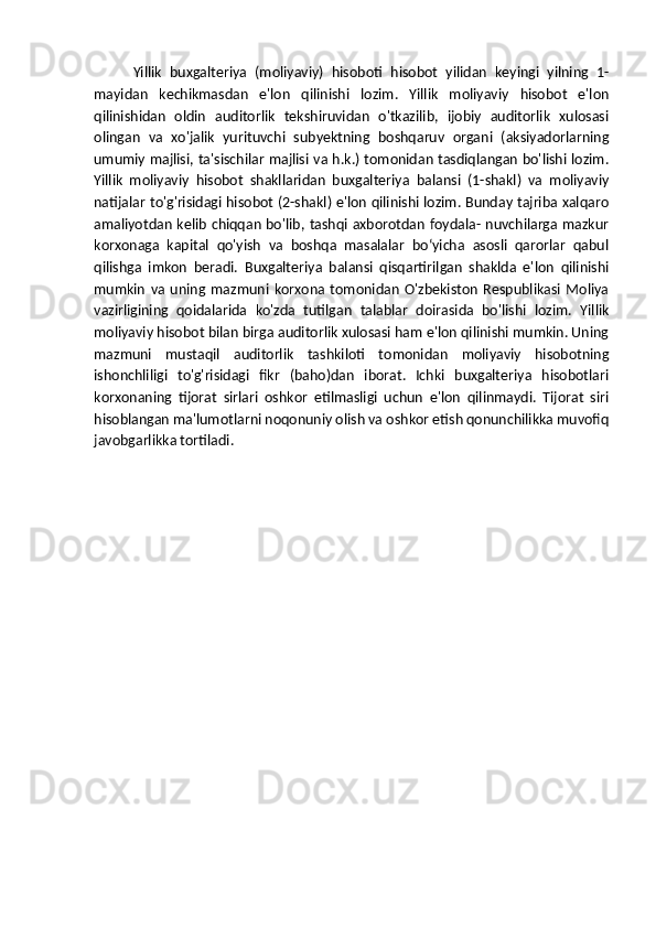Yillik   buxgalteriya   (moliyaviy)   hisoboti   hisobot   yilidan   keyingi   yilning   1-
mayidan   kechikmasdan   e'lon   qilinishi   lozim.   Yillik   moliyaviy   hisobot   e'lon
qilinishidan   oldin   auditorlik   tekshiruvidan   o'tkazilib,   ijobiy   auditorlik   xulosasi
olingan   va   xo'jalik   yurituvchi   subyektning   boshqaruv   organi   (aksiyadorlarning
umumiy majlisi, ta'sischilar majlisi va h.k.) tomonidan tasdiqlangan bo'lishi lozim.
Yillik   moliyaviy   hisobot   shakllaridan   buxgalteriya   balansi   (1-shakl)   va   moliyaviy
natijalar to'g'risidagi hisobot (2-shakl) e'lon qilinishi lozim. Bunday tajriba xalqaro
amaliyotdan kelib chiqqan bo'lib, tashqi axborotdan foydala- nuvchilarga mazkur
korxonaga   kapital   qo'yish   va   boshqa   masalalar   boʻyicha   asosli   qarorlar   qabul
qilishga   imkon   beradi.   Buxgalteriya   balansi   qisqartirilgan   shaklda   e'lon   qilinishi
mumkin   va   uning   mazmuni   korxona   tomonidan   O'zbekiston   Respublikasi   Moliya
vazirligining   qoidalarida   ko'zda   tutilgan   talablar   doirasida   bo'lishi   lozim.   Yillik
moliyaviy hisobot bilan birga auditorlik xulosasi ham e'lon qilinishi mumkin. Uning
mazmuni   mustaqil   auditorlik   tashkiloti   tomonidan   moliyaviy   hisobotning
ishonchliligi   to'g'risidagi   fikr   (baho)dan   iborat.   Ichki   buxgalteriya   hisobotlari
korxonaning   tijorat   sirlari   oshkor   etilmasligi   uchun   e'lon   qilinmaydi.   Tijorat   siri
hisoblangan ma'lumotlarni noqonuniy olish va oshkor etish qonunchilikka muvofiq
javobgarlikka tortiladi.