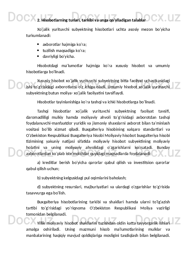 2. Hisobotlarning turlari, tarkibi va unga qo'ylladigan talablar
Xo'jalik   yurituvchi   subyektning   hisobotlari   uchta   asosiy   mezon   bo'yicha
turkumlanadi:
 axborotlar hajmiga ko'ra;
 tuzilish maqsadiga ko'ra;
 davriyligi bo'yicha.
Hisobotdagi   ma'lumotlar   hajmiga   ko'ra   xususiy   hisobot   va   umumiy
hisobotlarga bo'linadi.
Xususiy hisobot xo'jalik yurituvchi subyektning bitta faoliyat uchastkasidagi
ishi   to'g'risidagi   axborotlarni   o'z   ichiga   oladi.   Umumiy   hisobot   xo'jalik   yurituvchi
subyektning butun moliya- xo'jalik faoliyatini tavsiflaydi.
Hisobotlar tayinlanishiga ko'ra tashqi va ichki hisobotlarga bo'linadi.
Tashqi   hisobotlar   xo'jalik   yurituvchi   subyektning   faoliyat   tavsifi,
daromadliligi   mulkiy   hamda   moliyaviy   ahvoli   to'g'risidagi   axborotdan   tashqi
foydalanuvchi-manfaatdor yuridik va jismoniy shaxslarni axborot bilan ta'minlash
vositasi   boʻlib   xizmat   qiladi.   Buxgalteriya   hisobining   xalqaro   standartlari   va
O'zbekiston Respublikasi Buxgalteriya hisobi Moliyaviy hisobot buxgalteriya hisobi
tizimining   yakuniy   natijasi   sifatida   moliyaviy   hisobot   subyektining   moliyaviy
holatini   va   uning   moliyaviy   ahvolidagi   o'zgarishlarni   ko'rsatadi.   Bunday
axborotlardan ko'plab iste'molchilar quyidagi maqsadlarda foydalanadi: 
a)   kreditlar   berish   bo'yicha   qarorlar   qabul   qilish   va   investitsion   qarorlar
qabul qilish uchun;
b) subyektning kelgusidagi pul oqimlarini baholash;
d)   subyektning   resurslari,   majburiyatlari   va   ulardagi   o'zgarishlar   to'g'risida
tasavvurga ega bo'lish.
Buxgalteriya   hisobotlarining   tarkibi   va   shakllari   hamda   ularni   to'lg'azish
tartibi   to'g'risidagi   yo'riqnoma   O'zbekiston   Respublikasi   Moliya   vazirligi
tomonidan belgilanadi.
Yillik   moliyaviy   hisobot   shakllarini   tuzishdan   oldin   katta   tayyorgarlik   ishlari
amalga   oshiriladi.   Uning   mazmuni   hisob   ma'lumotlarining   mulklar   va
manbalarining   haqiqiy   mavjud   qoldiqlariga   mosligini   tasdiqlash   bilan   belgilanadi. 