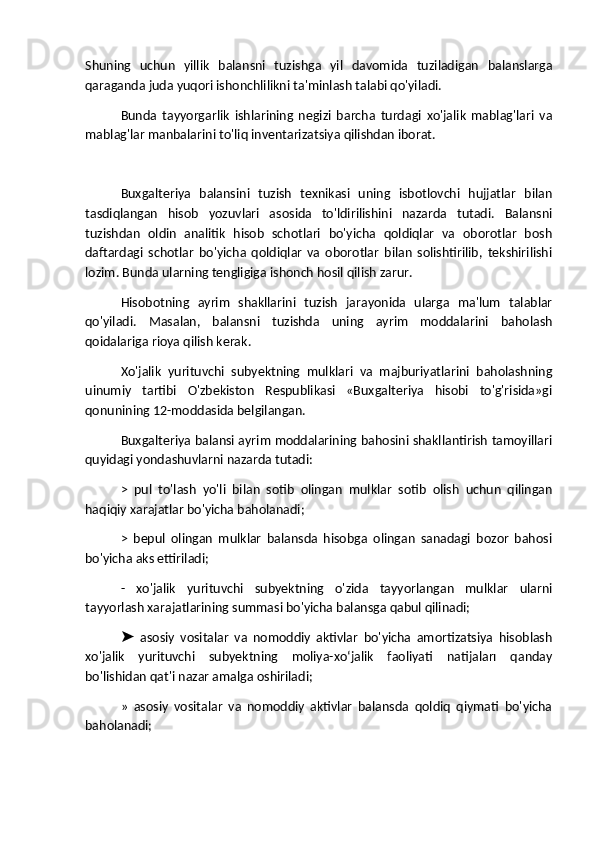 Shuning   uchun   yillik   balansni   tuzishga   yil   davomida   tuziladigan   balanslarga
qaraganda juda yuqori ishonchlilikni ta'minlash talabi qo'yiladi.
Bunda   tayyorgarlik   ishlarining   negizi   barcha   turdagi   xo'jalik   mablag'lari   va
mablag'lar manbalarini to'liq inventarizatsiya qilishdan iborat.
Buxgalteriya   balansini   tuzish   texnikasi   uning   isbotlovchi   hujjatlar   bilan
tasdiqlangan   hisob   yozuvlari   asosida   to'ldirilishini   nazarda   tutadi.   Balansni
tuzishdan   oldin   analitik   hisob   schotlari   bo'yicha   qoldiqlar   va   oborotlar   bosh
daftardagi   schotlar   bo'yicha   qoldiqlar   va   oborotlar   bilan   solishtirilib,   tekshirilishi
lozim. Bunda ularning tengligiga ishonch hosil qilish zarur.
Hisobotning   ayrim   shakllarini   tuzish   jarayonida   ularga   ma'lum   talablar
qo'yiladi.   Masalan,   balansni   tuzishda   uning   ayrim   moddalarini   baholash
qoidalariga rioya qilish kerak.
Xo'jalik   yurituvchi   subyektning   mulklari   va   majburiyatlarini   baholashning
uinumiy   tartibi   O'zbekiston   Respublikasi   «Buxgalteriya   hisobi   to'g'risida»gi
qonunining 12-moddasida belgilangan.
Buxgalteriya balansi ayrim moddalarining bahosini shakllantirish tamoyillari
quyidagi yondashuvlarni nazarda tutadi:
>   pul   to'lash   yo'li   bilan   sotib   olingan   mulklar   sotib   olish   uchun   qilingan
haqiqiy xarajatlar bo'yicha baholanadi;
>   bepul   olingan   mulklar   balansda   hisobga   olingan   sanadagi   bozor   bahosi
bo'yicha aks ettiriladi;
-   xo'jalik   yurituvchi   subyektning   o'zida   tayyorlangan   mulklar   ularni
tayyorlash xarajatlarining summasi bo'yicha balansga qabul qilinadi;
  asosiy   vositalar   va   nomoddiy   aktivlar   bo'yicha   amortizatsiya   hisoblash➤
xo'jalik   yurituvchi   subyektning   moliya-xoʻjalik   faoliyati   natijaları   qanday
bo'lishidan qat'i nazar amalga oshiriladi;
»   asosiy   vositalar   va   nomoddiy   aktivlar   balansda   qoldiq   qiymati   bo'yicha
baholanadi; 